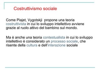 Costruttivismo sociale
Come Piajet, Vygotskji propone una teoria
costruttivista in cui lo sviluppo intellettivo avviene
grazie al ruolo attivo del bambino sul mondo.
Ma è anche una teoria contestualista in cui lo sviluppo
intellettivo è considerato un processo sociale, che
risente della cultura e dell’interazione sociale

 