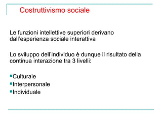 Costruttivismo sociale
Le funzioni intellettive superiori derivano
dall’esperienza sociale interattiva
Lo sviluppo dell’individuo è dunque il risultato della
continua interazione tra 3 livelli:
Culturale
Interpersonale
Individuale

 