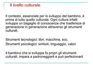 Il livello culturale
Il contesto, essenziale per lo sviluppo del bambino, è
prima di tutto quello culturale. Ogni cultura infatti
sviluppa un bagaglio di conoscenze che trasferisce di
generazione in generazione attraverso gli strumenti
culturali.
Strumenti tecnologici: libri, macchine, ecc.
Strumenti psicologici: simboli, linguaggio, valori
Il bambino che si sviluppa fa propri gli strumenti
culturali, impara a padroneggiarli e può perfezionarli

 