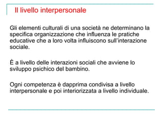 Il livello interpersonale
Gli elementi culturali di una società ne determinano la
specifica organizzazione che influenza le pratiche
educative che a loro volta influiscono sull’interazione
sociale.
È a livello delle interazioni sociali che avviene lo
sviluppo psichico del bambino.
Ogni competenza è dapprima condivisa a livello
interpersonale e poi interiorizzata a livello individuale.

 
