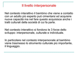 Il livello interpersonale
Nel contesto interattivo il bambino che viene a contatto
con un adulto più esperto può cimentarsi ed acquisire
nuove capacità ma nel fare questo acquisisce anche i
tratti culturali della società di cui fa parte.
Nel contesto interattivo si fondono le 3 forze dello
sviluppo: interpersonale, culturale e individuale.
In particolare nel contesto interpersonale al bambino
viene trasmesso lo strumento culturale più importante,
il linguaggio.

 