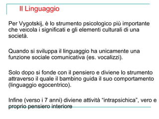 Il Linguaggio
Per Vygotskij, è lo strumento psicologico più importante
che veicola i significati e gli elementi culturali di una
società.
Quando si sviluppa il linguaggio ha unicamente una
funzione sociale comunicativa (es. vocalizzi).
Solo dopo si fonde con il pensiero e diviene lo strumento
attraverso il quale il bambino guida il suo comportamento
(linguaggio egocentrico).
Infine (verso i 7 anni) diviene attività “intrapsichica”, vero e
proprio pensiero interiore

 