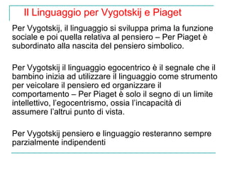 Il Linguaggio per Vygotskij e Piaget
Per Vygotskij, il linguaggio si sviluppa prima la funzione
sociale e poi quella relativa al pensiero – Per Piaget è
subordinato alla nascita del pensiero simbolico.
Per Vygotskij il linguaggio egocentrico è il segnale che il
bambino inizia ad utilizzare il linguaggio come strumento
per veicolare il pensiero ed organizzare il
comportamento – Per Piaget è solo il segno di un limite
intellettivo, l’egocentrismo, ossia l’incapacità di
assumere l’altrui punto di vista.
Per Vygotskij pensiero e linguaggio resteranno sempre
parzialmente indipendenti

 