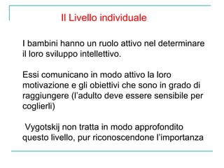 Il Livello individuale
I bambini hanno un ruolo attivo nel determinare
il loro sviluppo intellettivo.
Essi comunicano in modo attivo la loro
motivazione e gli obiettivi che sono in grado di
raggiungere (l’adulto deve essere sensibile per
coglierli)
Vygotskij non tratta in modo approfondito
questo livello, pur riconoscendone l’importanza

 