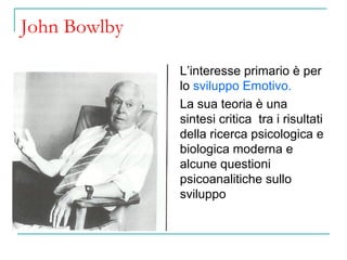 John Bowlby
L’interesse primario è per
lo sviluppo Emotivo.
La sua teoria è una
sintesi critica tra i risultati
della ricerca psicologica e
biologica moderna e
alcune questioni
psicoanalitiche sullo
sviluppo

 