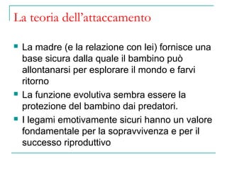 La teoria dell’attaccamento






La madre (e la relazione con lei) fornisce una
base sicura dalla quale il bambino può
allontanarsi per esplorare il mondo e farvi
ritorno
La funzione evolutiva sembra essere la
protezione del bambino dai predatori.
I legami emotivamente sicuri hanno un valore
fondamentale per la sopravvivenza e per il
successo riproduttivo

 