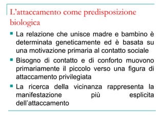 L’attaccamento come predisposizione
biologica






La relazione che unisce madre e bambino è
determinata geneticamente ed è basata su
una motivazione primaria al contatto sociale
Bisogno di contatto e di conforto muovono
primariamente il piccolo verso una figura di
attaccamento privilegiata
La ricerca della vicinanza rappresenta la
manifestazione
più
esplicita
dell’attaccamento

 