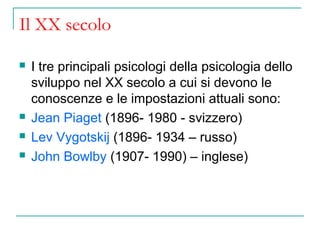 Il XX secolo






I tre principali psicologi della psicologia dello
sviluppo nel XX secolo a cui si devono le
conoscenze e le impostazioni attuali sono:
Jean Piaget (1896- 1980 - svizzero)
Lev Vygotskij (1896- 1934 – russo)
John Bowlby (1907- 1990) – inglese)

 
