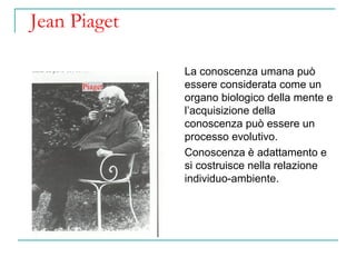 Jean Piaget
La conoscenza umana può
essere considerata come un
organo biologico della mente e
l’acquisizione della
conoscenza può essere un
processo evolutivo.
Conoscenza è adattamento e
si costruisce nella relazione
individuo-ambiente.

 