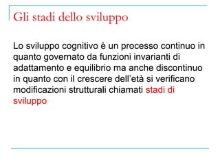 Gli stadi dello sviluppo
Lo sviluppo cognitivo è un processo continuo in
quanto governato da funzioni invarianti di
adattamento e equilibrio ma anche discontinuo
in quanto con il crescere dell’età si verificano
modificazioni strutturali chiamati stadi di
sviluppo

 