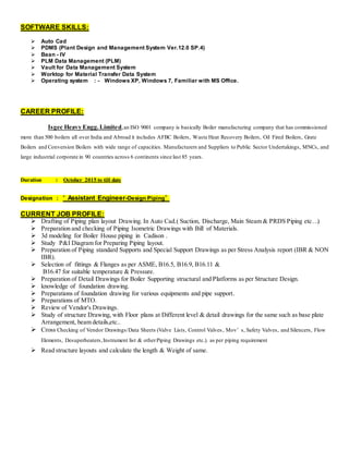 SOFTWARE SKILLS:
 Auto Cad
 PDMS (Plant Design and Management System Ver.12.0 SP.4)
 Baan - IV
 PLM Data Management (PLM)
 Vault for Data Management System
 Worktop for Material Transfer Data System
 Operating system : - Windows XP, Windows 7, Familiar with MS Office.
CAREER PROFILE:
Isgec Heavy Engg.Limited,an ISO 9001 company is basically Boiler manufacturing company that has commissioned
more than 500 boilers all over India and Abroad it includes AFBC Boilers, Waste Heat Recovery Boilers, Oil Fired Boilers, Grate
Boilers and Conversion Boilers with wide range of capacities. Manufacturers and Suppliers to Public Sector Undertakings, MNCs, and
large industrial corporate in 90 countries across 6 continents since last 85 years.
Duration : October 2015 to till date
Designation : “ Assistant Engineer-Design Piping”
CURRENT JOB PROFILE:
 Drafting of Piping plan layout Drawing. In Auto Cad.( Suction, Discharge, Main Steam & PRDS Piping etc…)
 Preparation and checking of Piping Isometric Drawings with Bill of Materials.
 3d modeling for Boiler House piping in Cadison .
 Study P&I Diagram for Preparing Piping layout.
 Preparation of Piping standard Supports and Special Support Drawings as per Stress Analysis report (IBR & NON
IBR).
 Selection of fittings & Flanges as per ASME, B16.5, B16.9, B16.11 &
B16.47 for suitable temperature & Pressure.
 Preparation of Detail Drawings for Boiler Supporting structural and Platforms as per Structure Design.
 knowledge of foundation drawing.
 Preparations of foundation drawing for various equipments and pipe support.
 Preparations of MTO.
 Review of Vendor's Drawings.
 Study of structure Drawing, with Floor plans at Different level & detail drawings for the same such as base plate
Arrangement, beam details,etc..
 Cross Checking of Vendor Drawings/Data Sheets (Valve Lists, Control Valves, Mov’ s, Safety Valves, and Silencers, Flow
Elements, Desuperheaters,Instrument list & otherPiping Drawings etc.). as per piping requirement
 Read structure layouts and calculate the length & Weight of same.
 