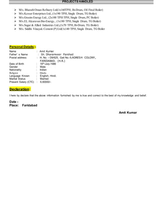 PROJECTS HANDLED
 M/s. Bharath Oman Refinery Ltd(1x160TPH, Bi-Drum, Oil Fired Boiler)
 M/s.Kessar Enterprises Ltd.,(1x190 TPH,Single Drum, TG Boiler)
 M/s.Grasim Energy Ltd., (2x100 TPH TPH,Single Drum, PC Boiler)
 M/s.EL Alcaravan Bio-Energy., (1x180 TPH,Single Drum, TG Boiler)
 M/s.Sugar & Allied Industries Ltd.,(1x70 TPH,Bi-Drum, TG Boiler)
 M/s. Siddhi Vinayak Cement (P) Ltd(1x140 TPH, Single Drum, TG Boiler
Personal Details:-
Name : Amit Kumar
Father’ s Name : Sh. Dharamveer Parshad
Postal address : H. No. – D9/625, Gali No.-5,ADRESH COLONY,
FARIDABAD. (H.R.)
Date of Birth : 16th-July-1986
Gender : Male
Nationality : Indian
Religion : Hindu
Language Known : English, Hindi.
Marital Status : Married
Present Salary (CTC) : 6,60000/-
Declaration:
I here by declare that the above information furnished by me is true and correct to the best of my knowledge and belief.
Date -
Place: Faridabad
Amit Kumar
 