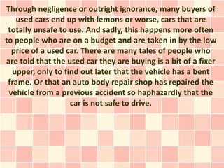 Through negligence or outright ignorance, many buyers of
   used cars end up with lemons or worse, cars that are
 totally unsafe to use. And sadly, this happens more often
to people who are on a budget and are taken in by the low
  price of a used car. There are many tales of people who
are told that the used car they are buying is a bit of a fixer
  upper, only to find out later that the vehicle has a bent
 frame. Or that an auto body repair shop has repaired the
 vehicle from a previous accident so haphazardly that the
                   car is not safe to drive.
 