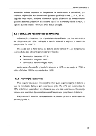 ESTUDO EXPERIMENTAL
59
apresentou maiores diferenças na temperatura de amolecimento e viscosidade, por
serem as propriedades mais influenciadas por estes polímeros (Costa, L., et al., 2013b).
Segundo estes autores, de forma a contornar a pouca estabilidade ao armazenamento
que estes betumes apresentam, é necessário aquecê-los a uma temperatura de 160ºC e
agitá-los durante cerca de 10 minutos antes da sua aplicação.
4.3 FORMULAÇÃO PELO MÉTODO DE MARSHALL
A formulação foi realizada com o ligante betuminoso Elaster, com uma temperatura
de compactação de 155ºC, utilizando o método Marshall e seguindo a norma de
compactação EN 12697-30.
De acordo com a ficha técnica do betume Elaster (anexo A.1), as temperaturas
recomendadas pelo fabricante para moldar provetes são:
 Temperatura de mistura: 160 ºC;
 Temperatura do ligante: 160 ºC;
 Temperatura de compactação: 155 ºC.
Assim, para a formulação, o ligante foi aquecido a 160ºC, os agregados a 170ºC, a
mistura foi feita a 160ºC e a compactação a 155ºC.
4.3.1 PREPARAÇÃO DOS PROVETES
Para preparar os provetes foi necessário definir quais as percentagens de betume a
usar na formulação. Optou-se por percentagens entre 4% e 6% com incrementos de
0,5%, onde foram preparados 4 provetes para cada uma das percentagens. De seguida
calculou-se a quantidade de agregados necessária para cada percentagem de betume.
Preparam-se 20 amostras correspondentes a 4 provetes para cada percentagem de
betume (Figura 4.4).
 