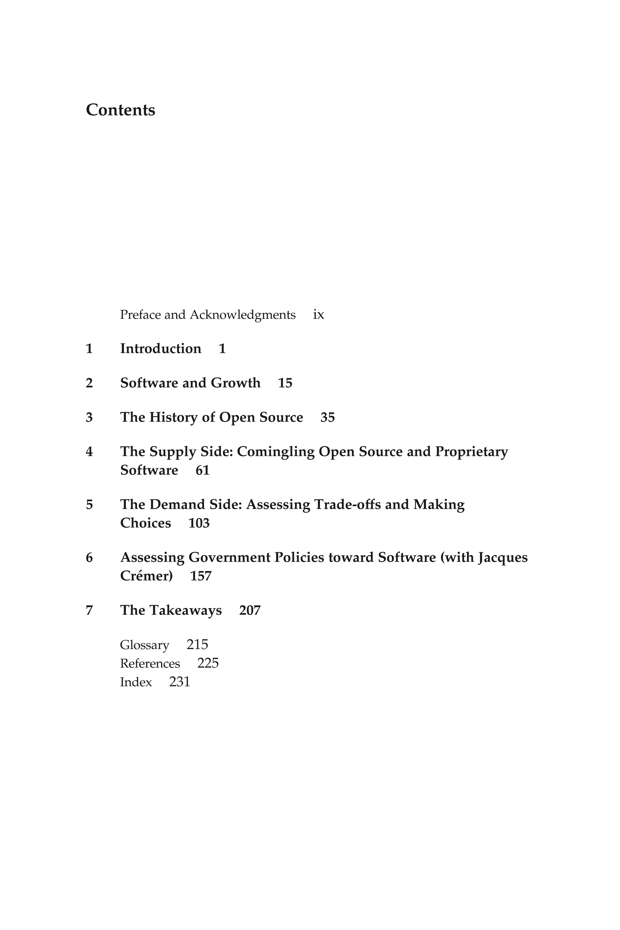 Contents
Preface and Acknowledgments ix
1 Introduction 1
2 Software and Growth 15
3 The History of Open Source 35
4 The Supply Side: Comingling Open Source and Proprietary
Software 61
5 The Demand Side: Assessing Trade-offs and Making
Choices 103
6 Assessing Government Policies toward Software (with Jacques
Crémer) 157
7 The Takeaways 207
Glossary 215
References 225
Index 231
 