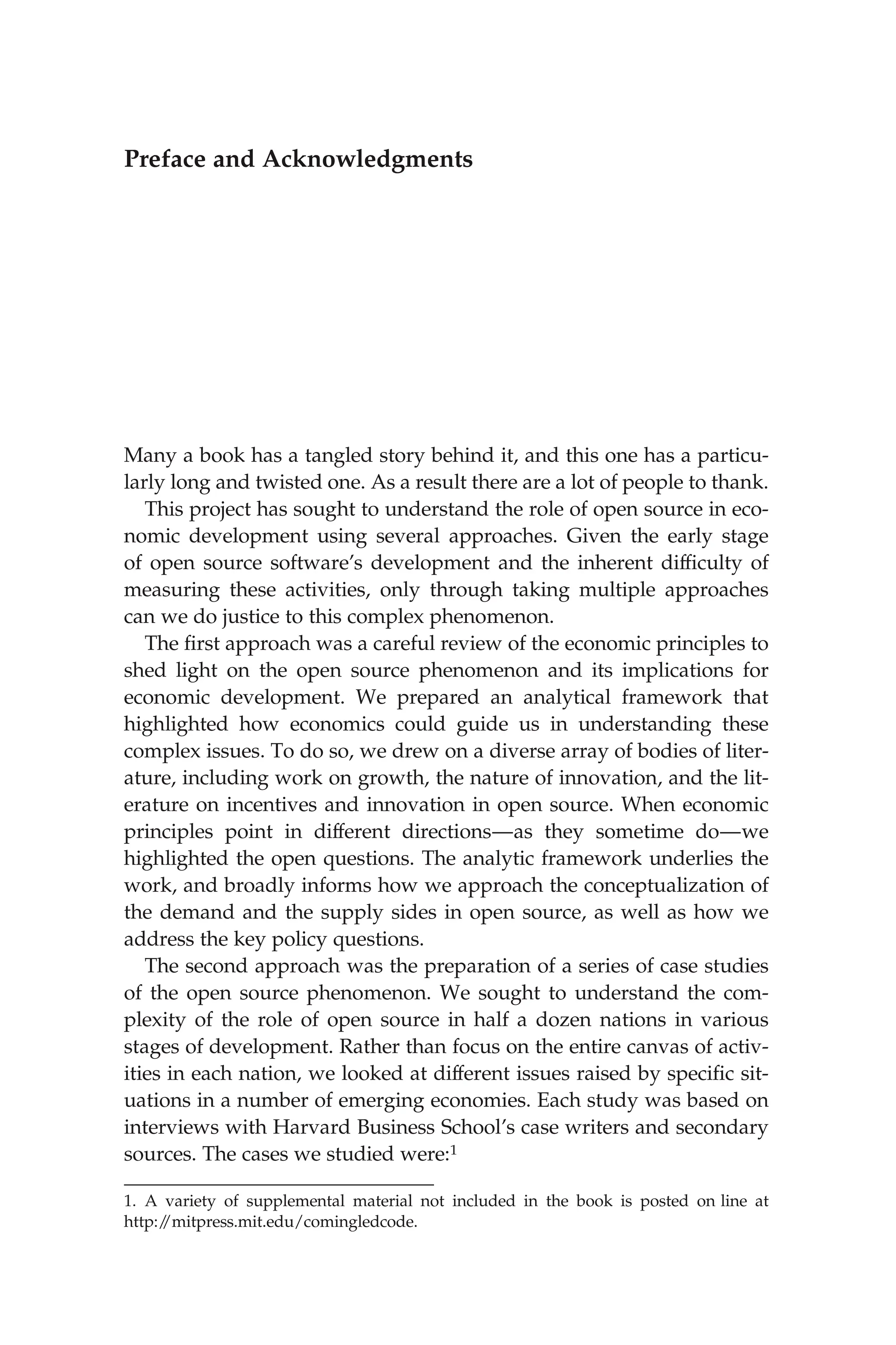 Preface and Acknowledgments
Many a book has a tangled story behind it, and this one has a particu-
larly long and twisted one. As a result there are a lot of people to thank.
This project has sought to understand the role of open source in eco-
nomic development using several approaches. Given the early stage
of open source software’s development and the inherent difﬁculty of
measuring these activities, only through taking multiple approaches
can we do justice to this complex phenomenon.
The ﬁrst approach was a careful review of the economic principles to
shed light on the open source phenomenon and its implications for
economic development. We prepared an analytical framework that
highlighted how economics could guide us in understanding these
complex issues. To do so, we drew on a diverse array of bodies of liter-
ature, including work on growth, the nature of innovation, and the lit-
erature on incentives and innovation in open source. When economic
principles point in different directions—as they sometime do—we
highlighted the open questions. The analytic framework underlies the
work, and broadly informs how we approach the conceptualization of
the demand and the supply sides in open source, as well as how we
address the key policy questions.
The second approach was the preparation of a series of case studies
of the open source phenomenon. We sought to understand the com-
plexity of the role of open source in half a dozen nations in various
stages of development. Rather than focus on the entire canvas of activ-
ities in each nation, we looked at different issues raised by speciﬁc sit-
uations in a number of emerging economies. Each study was based on
interviews with Harvard Business School’s case writers and secondary
sources. The cases we studied were:1
1. A variety of supplemental material not included in the book is posted on line at
http:/
/mitpress.mit.edu/comingledcode.
 