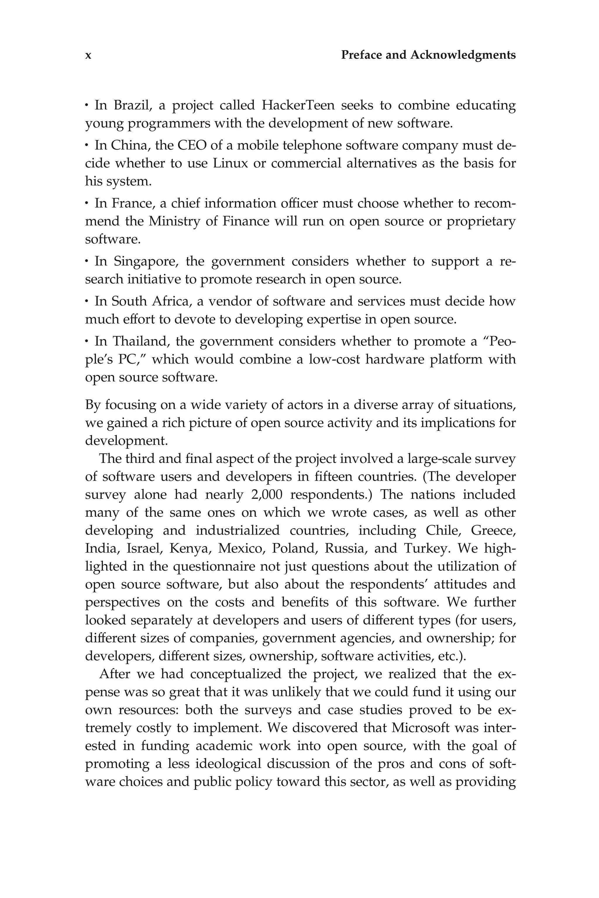 • In Brazil, a project called HackerTeen seeks to combine educating
young programmers with the development of new software.
• In China, the CEO of a mobile telephone software company must de-
cide whether to use Linux or commercial alternatives as the basis for
his system.
• In France, a chief information ofﬁcer must choose whether to recom-
mend the Ministry of Finance will run on open source or proprietary
software.
• In Singapore, the government considers whether to support a re-
search initiative to promote research in open source.
• In South Africa, a vendor of software and services must decide how
much effort to devote to developing expertise in open source.
• In Thailand, the government considers whether to promote a ‘‘Peo-
ple’s PC,’’ which would combine a low-cost hardware platform with
open source software.
By focusing on a wide variety of actors in a diverse array of situations,
we gained a rich picture of open source activity and its implications for
development.
The third and ﬁnal aspect of the project involved a large-scale survey
of software users and developers in ﬁfteen countries. (The developer
survey alone had nearly 2,000 respondents.) The nations included
many of the same ones on which we wrote cases, as well as other
developing and industrialized countries, including Chile, Greece,
India, Israel, Kenya, Mexico, Poland, Russia, and Turkey. We high-
lighted in the questionnaire not just questions about the utilization of
open source software, but also about the respondents’ attitudes and
perspectives on the costs and beneﬁts of this software. We further
looked separately at developers and users of different types (for users,
different sizes of companies, government agencies, and ownership; for
developers, different sizes, ownership, software activities, etc.).
After we had conceptualized the project, we realized that the ex-
pense was so great that it was unlikely that we could fund it using our
own resources: both the surveys and case studies proved to be ex-
tremely costly to implement. We discovered that Microsoft was inter-
ested in funding academic work into open source, with the goal of
promoting a less ideological discussion of the pros and cons of soft-
ware choices and public policy toward this sector, as well as providing
x Preface and Acknowledgments
 