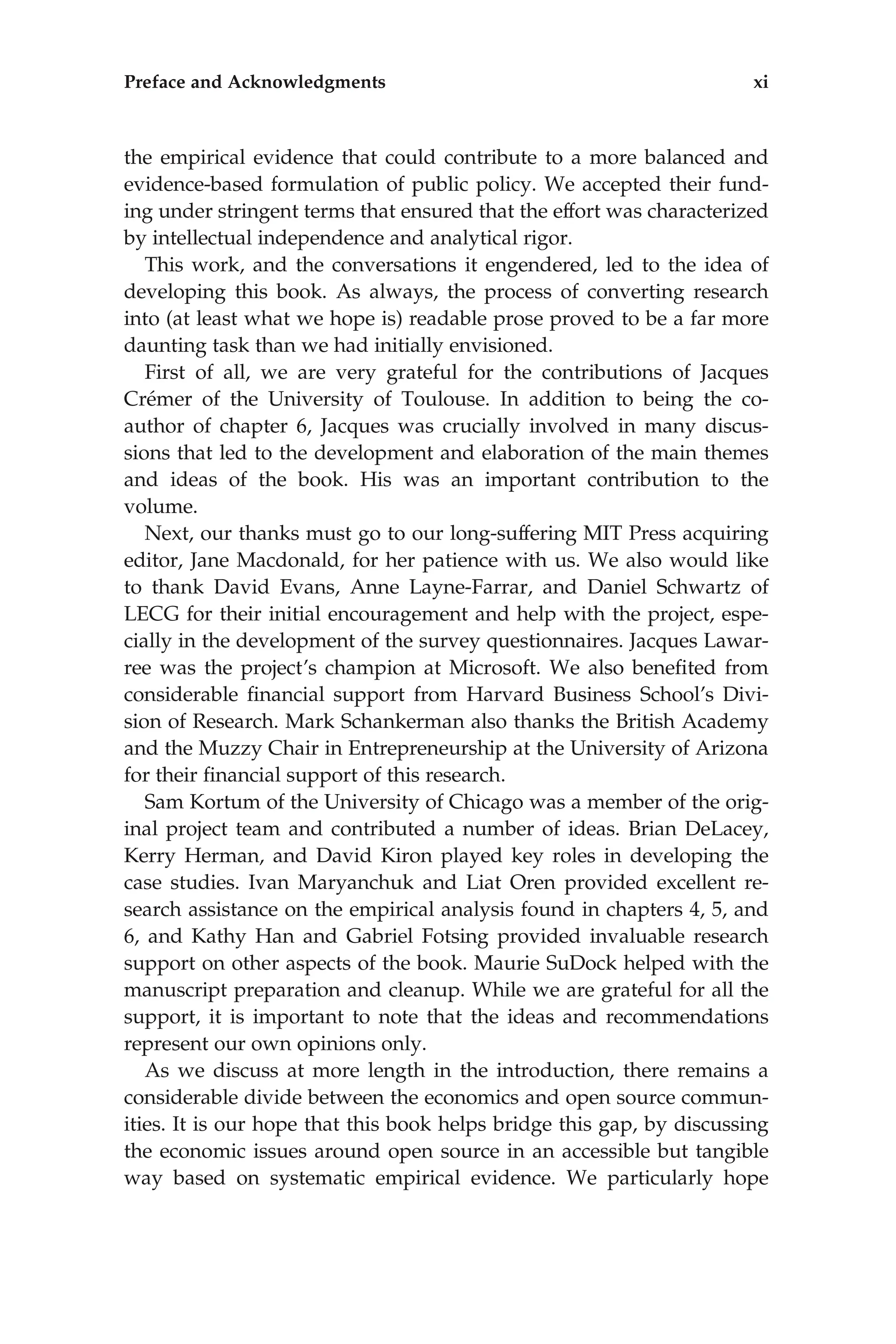 the empirical evidence that could contribute to a more balanced and
evidence-based formulation of public policy. We accepted their fund-
ing under stringent terms that ensured that the effort was characterized
by intellectual independence and analytical rigor.
This work, and the conversations it engendered, led to the idea of
developing this book. As always, the process of converting research
into (at least what we hope is) readable prose proved to be a far more
daunting task than we had initially envisioned.
First of all, we are very grateful for the contributions of Jacques
Crémer of the University of Toulouse. In addition to being the co-
author of chapter 6, Jacques was crucially involved in many discus-
sions that led to the development and elaboration of the main themes
and ideas of the book. His was an important contribution to the
volume.
Next, our thanks must go to our long-suffering MIT Press acquiring
editor, Jane Macdonald, for her patience with us. We also would like
to thank David Evans, Anne Layne-Farrar, and Daniel Schwartz of
LECG for their initial encouragement and help with the project, espe-
cially in the development of the survey questionnaires. Jacques Lawar-
ree was the project’s champion at Microsoft. We also beneﬁted from
considerable ﬁnancial support from Harvard Business School’s Divi-
sion of Research. Mark Schankerman also thanks the British Academy
and the Muzzy Chair in Entrepreneurship at the University of Arizona
for their ﬁnancial support of this research.
Sam Kortum of the University of Chicago was a member of the orig-
inal project team and contributed a number of ideas. Brian DeLacey,
Kerry Herman, and David Kiron played key roles in developing the
case studies. Ivan Maryanchuk and Liat Oren provided excellent re-
search assistance on the empirical analysis found in chapters 4, 5, and
6, and Kathy Han and Gabriel Fotsing provided invaluable research
support on other aspects of the book. Maurie SuDock helped with the
manuscript preparation and cleanup. While we are grateful for all the
support, it is important to note that the ideas and recommendations
represent our own opinions only.
As we discuss at more length in the introduction, there remains a
considerable divide between the economics and open source commun-
ities. It is our hope that this book helps bridge this gap, by discussing
the economic issues around open source in an accessible but tangible
way based on systematic empirical evidence. We particularly hope
Preface and Acknowledgments xi
 
