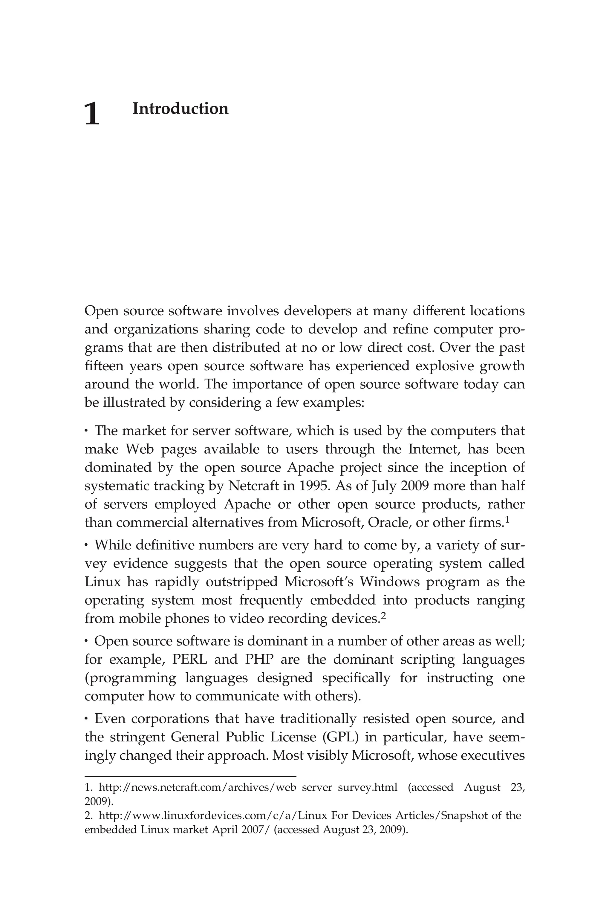 1 Introduction
Open source software involves developers at many different locations
and organizations sharing code to develop and reﬁne computer pro-
grams that are then distributed at no or low direct cost. Over the past
ﬁfteen years open source software has experienced explosive growth
around the world. The importance of open source software today can
be illustrated by considering a few examples:
• The market for server software, which is used by the computers that
make Web pages available to users through the Internet, has been
dominated by the open source Apache project since the inception of
systematic tracking by Netcraft in 1995. As of July 2009 more than half
of servers employed Apache or other open source products, rather
than commercial alternatives from Microsoft, Oracle, or other ﬁrms.1
• While deﬁnitive numbers are very hard to come by, a variety of sur-
vey evidence suggests that the open source operating system called
Linux has rapidly outstripped Microsoft’s Windows program as the
operating system most frequently embedded into products ranging
from mobile phones to video recording devices.2
• Open source software is dominant in a number of other areas as well;
for example, PERL and PHP are the dominant scripting languages
(programming languages designed speciﬁcally for instructing one
computer how to communicate with others).
• Even corporations that have traditionally resisted open source, and
the stringent General Public License (GPL) in particular, have seem-
ingly changed their approach. Most visibly Microsoft, whose executives
1. http:/
/news.netcraft.com/archives/web server survey.html (accessed August 23,
2009).
2. http:/
/www.linuxfordevices.com/c/a/Linux For Devices Articles/Snapshot of the
embedded Linux market April 2007/ (accessed August 23, 2009).
 