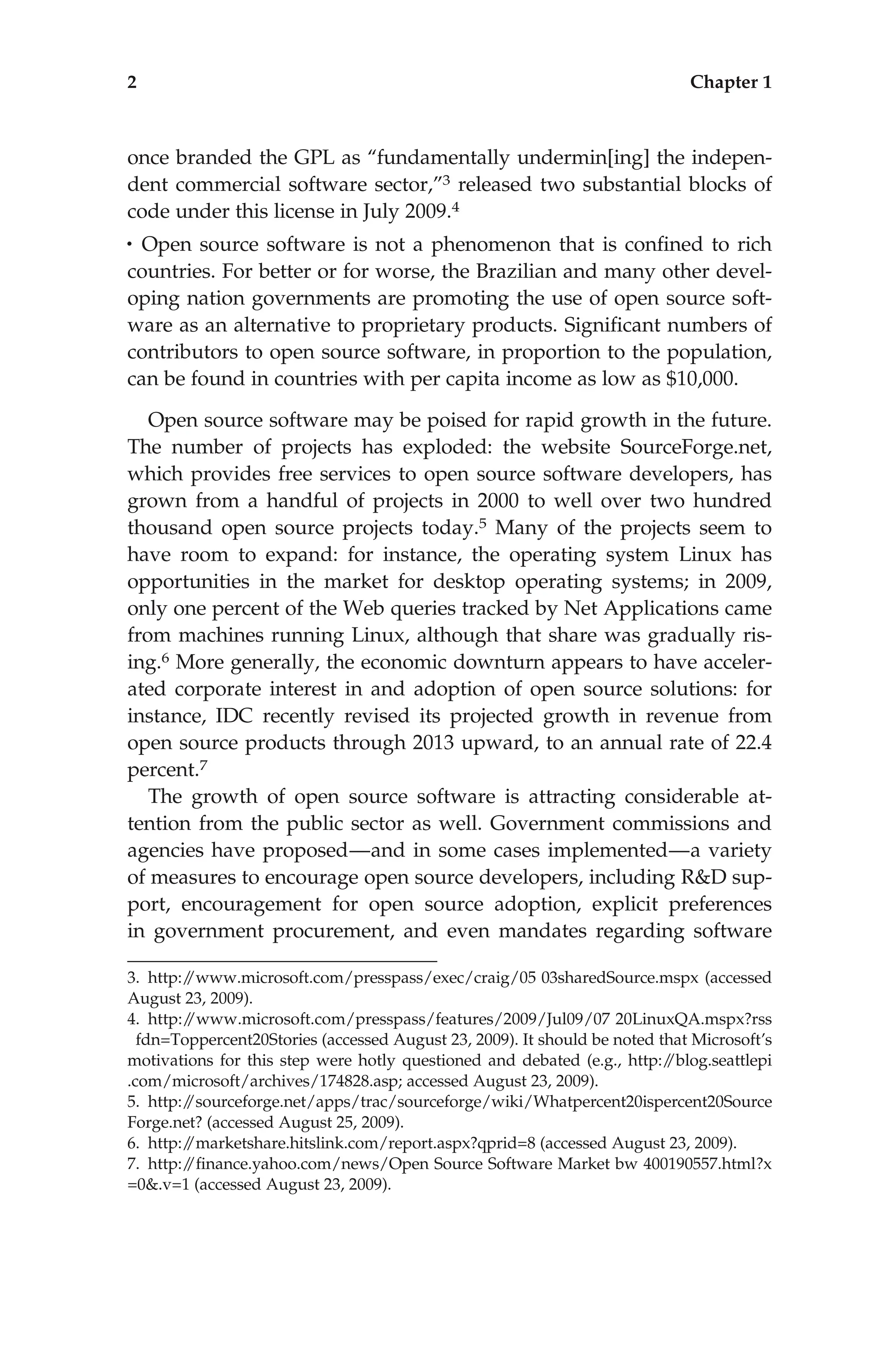 once branded the GPL as ‘‘fundamentally undermin[ing] the indepen-
dent commercial software sector,’’3 released two substantial blocks of
code under this license in July 2009.4
• Open source software is not a phenomenon that is conﬁned to rich
countries. For better or for worse, the Brazilian and many other devel-
oping nation governments are promoting the use of open source soft-
ware as an alternative to proprietary products. Signiﬁcant numbers of
contributors to open source software, in proportion to the population,
can be found in countries with per capita income as low as $10,000.
Open source software may be poised for rapid growth in the future.
The number of projects has exploded: the website SourceForge.net,
which provides free services to open source software developers, has
grown from a handful of projects in 2000 to well over two hundred
thousand open source projects today.5 Many of the projects seem to
have room to expand: for instance, the operating system Linux has
opportunities in the market for desktop operating systems; in 2009,
only one percent of the Web queries tracked by Net Applications came
from machines running Linux, although that share was gradually ris-
ing.6 More generally, the economic downturn appears to have acceler-
ated corporate interest in and adoption of open source solutions: for
instance, IDC recently revised its projected growth in revenue from
open source products through 2013 upward, to an annual rate of 22.4
percent.7
The growth of open source software is attracting considerable at-
tention from the public sector as well. Government commissions and
agencies have proposed—and in some cases implemented—a variety
of measures to encourage open source developers, including R&D sup-
port, encouragement for open source adoption, explicit preferences
in government procurement, and even mandates regarding software
3. http:/
/www.microsoft.com/presspass/exec/craig/05 03sharedSource.mspx (accessed
August 23, 2009).
4. http:/
/www.microsoft.com/presspass/features/2009/Jul09/07 20LinuxQA.mspx?rss
fdn=Toppercent20Stories (accessed August 23, 2009). It should be noted that Microsoft’s
motivations for this step were hotly questioned and debated (e.g., http:/
/blog.seattlepi
.com/microsoft/archives/174828.asp; accessed August 23, 2009).
5. http:/
/sourceforge.net/apps/trac/sourceforge/wiki/Whatpercent20ispercent20Source
Forge.net? (accessed August 25, 2009).
6. http:/
/marketshare.hitslink.com/report.aspx?qprid=8 (accessed August 23, 2009).
7. http:/
/ﬁnance.yahoo.com/news/Open Source Software Market bw 400190557.html?x
=0&.v=1 (accessed August 23, 2009).
2 Chapter 1
 
