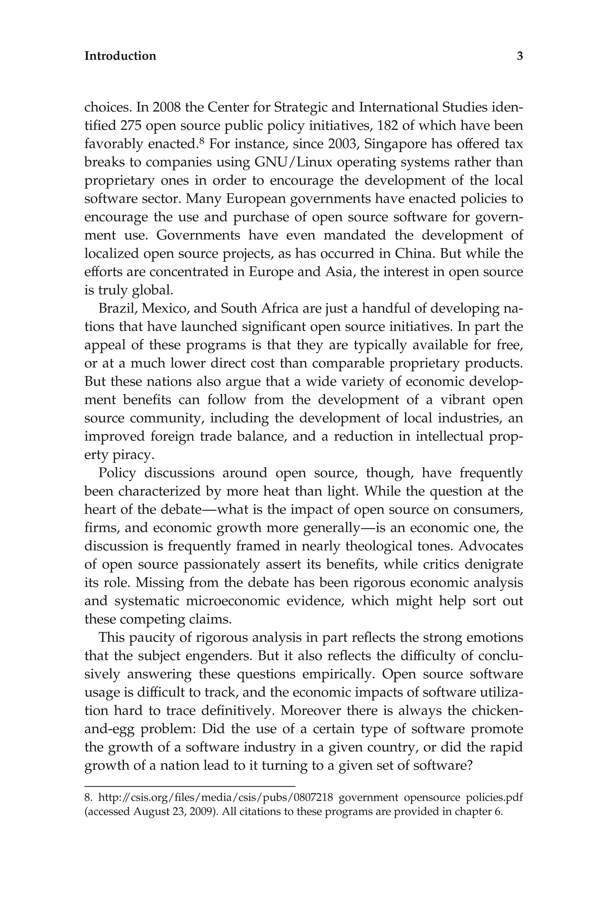 choices. In 2008 the Center for Strategic and International Studies iden-
tiﬁed 275 open source public policy initiatives, 182 of which have been
favorably enacted.8 For instance, since 2003, Singapore has offered tax
breaks to companies using GNU/Linux operating systems rather than
proprietary ones in order to encourage the development of the local
software sector. Many European governments have enacted policies to
encourage the use and purchase of open source software for govern-
ment use. Governments have even mandated the development of
localized open source projects, as has occurred in China. But while the
efforts are concentrated in Europe and Asia, the interest in open source
is truly global.
Brazil, Mexico, and South Africa are just a handful of developing na-
tions that have launched signiﬁcant open source initiatives. In part the
appeal of these programs is that they are typically available for free,
or at a much lower direct cost than comparable proprietary products.
But these nations also argue that a wide variety of economic develop-
ment beneﬁts can follow from the development of a vibrant open
source community, including the development of local industries, an
improved foreign trade balance, and a reduction in intellectual prop-
erty piracy.
Policy discussions around open source, though, have frequently
been characterized by more heat than light. While the question at the
heart of the debate—what is the impact of open source on consumers,
ﬁrms, and economic growth more generally—is an economic one, the
discussion is frequently framed in nearly theological tones. Advocates
of open source passionately assert its beneﬁts, while critics denigrate
its role. Missing from the debate has been rigorous economic analysis
and systematic microeconomic evidence, which might help sort out
these competing claims.
This paucity of rigorous analysis in part reﬂects the strong emotions
that the subject engenders. But it also reﬂects the difﬁculty of conclu-
sively answering these questions empirically. Open source software
usage is difﬁcult to track, and the economic impacts of software utiliza-
tion hard to trace deﬁnitively. Moreover there is always the chicken-
and-egg problem: Did the use of a certain type of software promote
the growth of a software industry in a given country, or did the rapid
growth of a nation lead to it turning to a given set of software?
8. http:/
/csis.org/ﬁles/media/csis/pubs/0807218 government opensource policies.pdf
(accessed August 23, 2009). All citations to these programs are provided in chapter 6.
Introduction 3
 