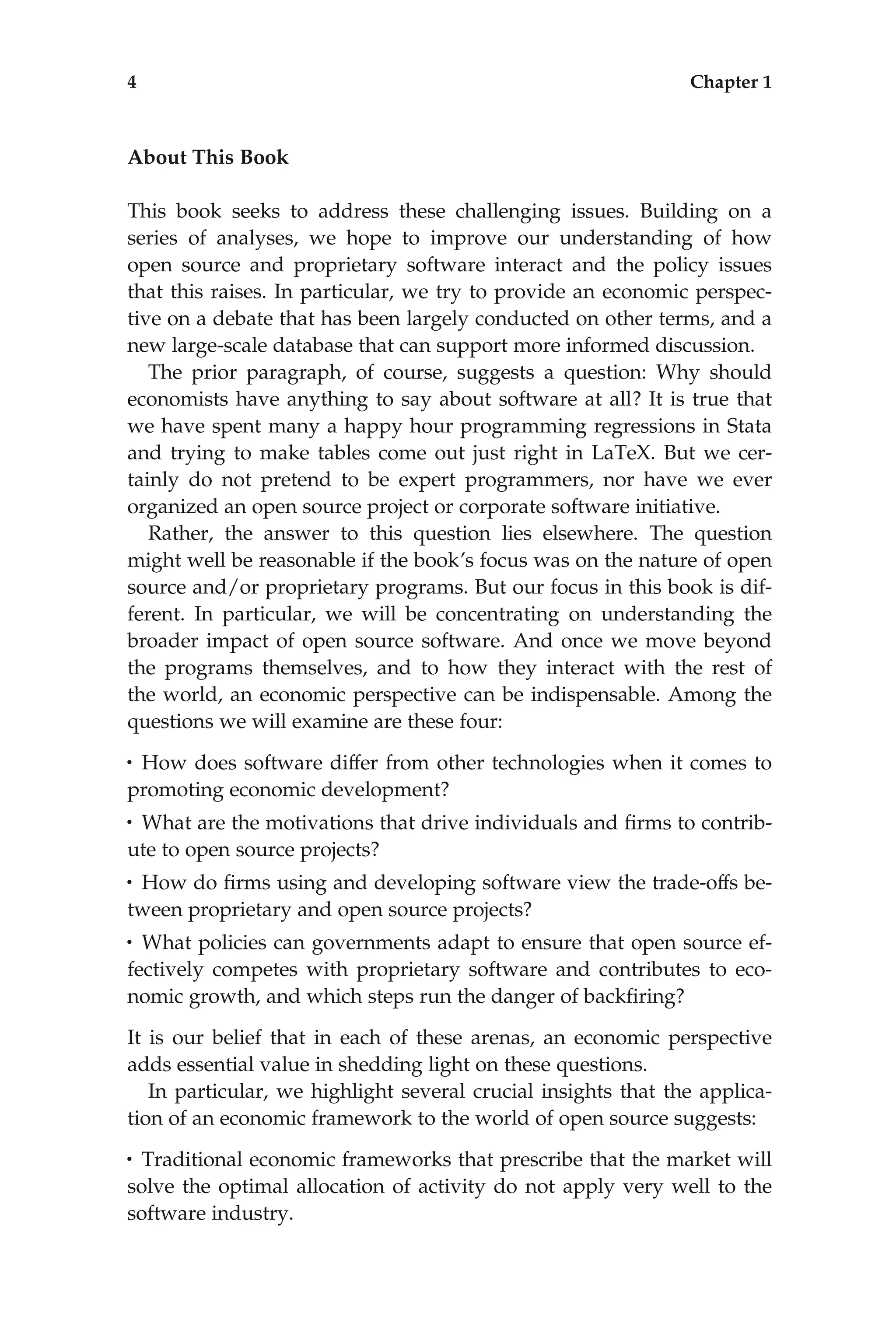 About This Book
This book seeks to address these challenging issues. Building on a
series of analyses, we hope to improve our understanding of how
open source and proprietary software interact and the policy issues
that this raises. In particular, we try to provide an economic perspec-
tive on a debate that has been largely conducted on other terms, and a
new large-scale database that can support more informed discussion.
The prior paragraph, of course, suggests a question: Why should
economists have anything to say about software at all? It is true that
we have spent many a happy hour programming regressions in Stata
and trying to make tables come out just right in LaTeX. But we cer-
tainly do not pretend to be expert programmers, nor have we ever
organized an open source project or corporate software initiative.
Rather, the answer to this question lies elsewhere. The question
might well be reasonable if the book’s focus was on the nature of open
source and/or proprietary programs. But our focus in this book is dif-
ferent. In particular, we will be concentrating on understanding the
broader impact of open source software. And once we move beyond
the programs themselves, and to how they interact with the rest of
the world, an economic perspective can be indispensable. Among the
questions we will examine are these four:
• How does software differ from other technologies when it comes to
promoting economic development?
• What are the motivations that drive individuals and ﬁrms to contrib-
ute to open source projects?
• How do ﬁrms using and developing software view the trade-offs be-
tween proprietary and open source projects?
• What policies can governments adapt to ensure that open source ef-
fectively competes with proprietary software and contributes to eco-
nomic growth, and which steps run the danger of backﬁring?
It is our belief that in each of these arenas, an economic perspective
adds essential value in shedding light on these questions.
In particular, we highlight several crucial insights that the applica-
tion of an economic framework to the world of open source suggests:
• Traditional economic frameworks that prescribe that the market will
solve the optimal allocation of activity do not apply very well to the
software industry.
4 Chapter 1
 