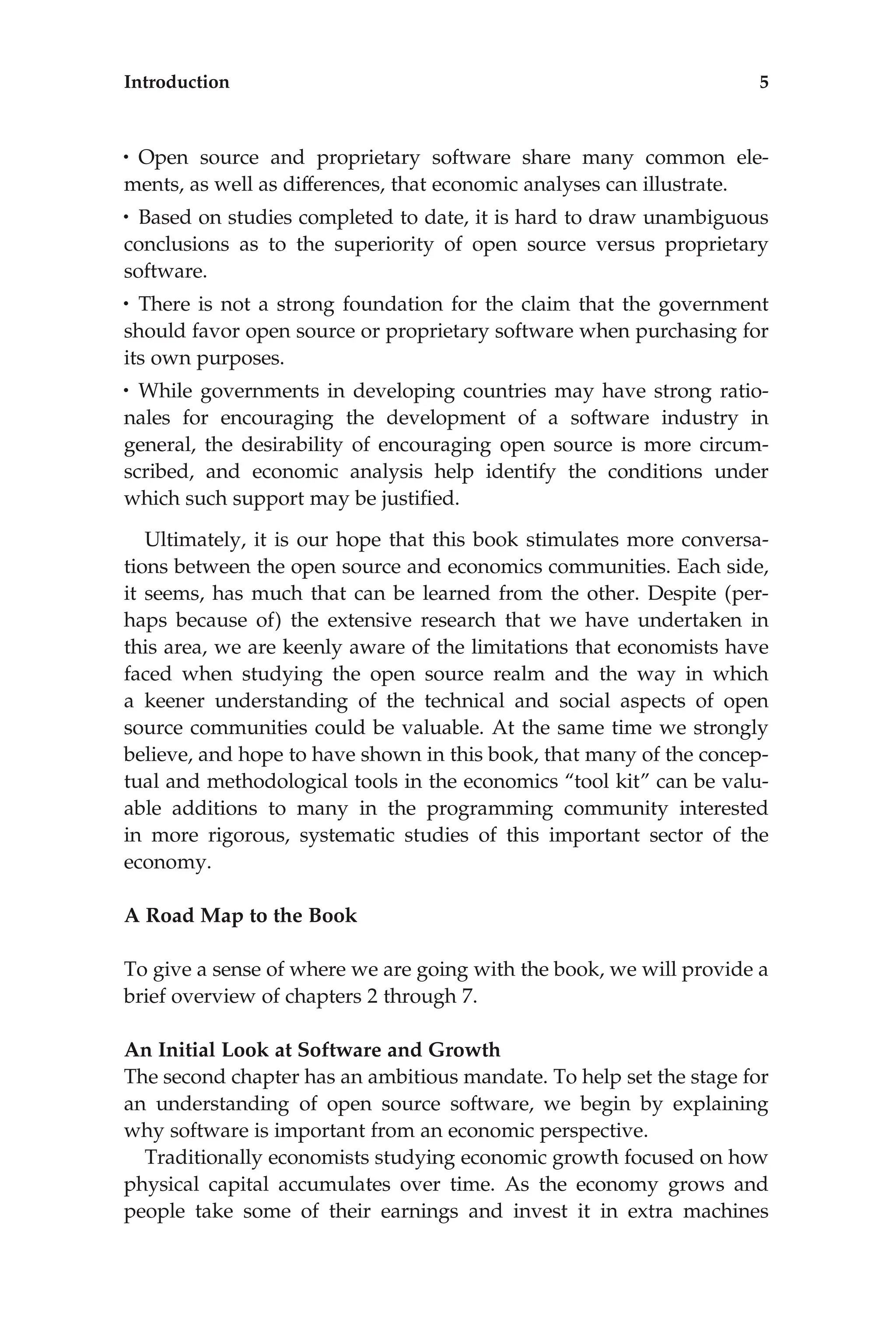 • Open source and proprietary software share many common ele-
ments, as well as differences, that economic analyses can illustrate.
• Based on studies completed to date, it is hard to draw unambiguous
conclusions as to the superiority of open source versus proprietary
software.
• There is not a strong foundation for the claim that the government
should favor open source or proprietary software when purchasing for
its own purposes.
• While governments in developing countries may have strong ratio-
nales for encouraging the development of a software industry in
general, the desirability of encouraging open source is more circum-
scribed, and economic analysis help identify the conditions under
which such support may be justiﬁed.
Ultimately, it is our hope that this book stimulates more conversa-
tions between the open source and economics communities. Each side,
it seems, has much that can be learned from the other. Despite (per-
haps because of) the extensive research that we have undertaken in
this area, we are keenly aware of the limitations that economists have
faced when studying the open source realm and the way in which
a keener understanding of the technical and social aspects of open
source communities could be valuable. At the same time we strongly
believe, and hope to have shown in this book, that many of the concep-
tual and methodological tools in the economics ‘‘tool kit’’ can be valu-
able additions to many in the programming community interested
in more rigorous, systematic studies of this important sector of the
economy.
A Road Map to the Book
To give a sense of where we are going with the book, we will provide a
brief overview of chapters 2 through 7.
An Initial Look at Software and Growth
The second chapter has an ambitious mandate. To help set the stage for
an understanding of open source software, we begin by explaining
why software is important from an economic perspective.
Traditionally economists studying economic growth focused on how
physical capital accumulates over time. As the economy grows and
people take some of their earnings and invest it in extra machines
Introduction 5
 