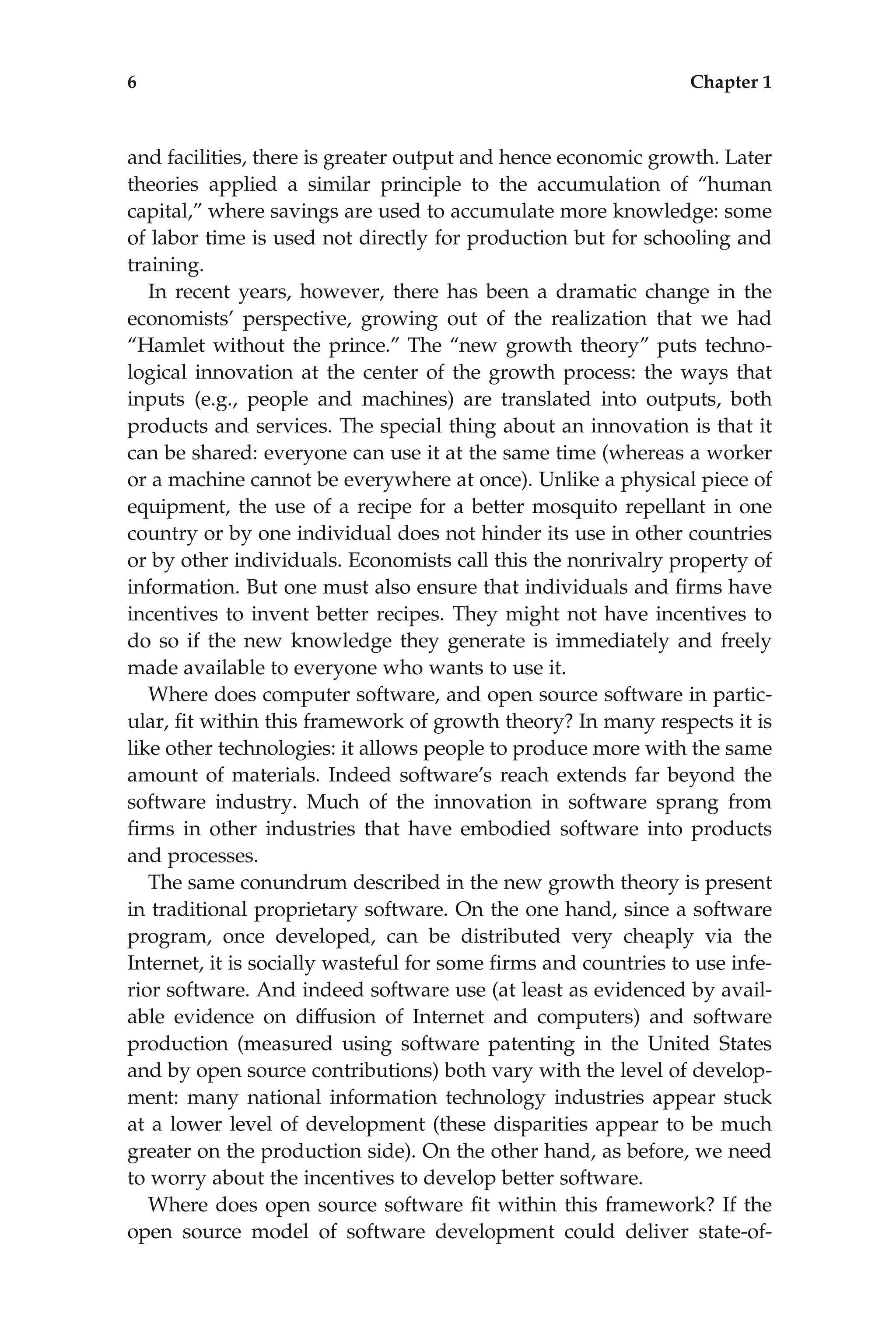 and facilities, there is greater output and hence economic growth. Later
theories applied a similar principle to the accumulation of ‘‘human
capital,’’ where savings are used to accumulate more knowledge: some
of labor time is used not directly for production but for schooling and
training.
In recent years, however, there has been a dramatic change in the
economists’ perspective, growing out of the realization that we had
‘‘Hamlet without the prince.’’ The ‘‘new growth theory’’ puts techno-
logical innovation at the center of the growth process: the ways that
inputs (e.g., people and machines) are translated into outputs, both
products and services. The special thing about an innovation is that it
can be shared: everyone can use it at the same time (whereas a worker
or a machine cannot be everywhere at once). Unlike a physical piece of
equipment, the use of a recipe for a better mosquito repellant in one
country or by one individual does not hinder its use in other countries
or by other individuals. Economists call this the nonrivalry property of
information. But one must also ensure that individuals and ﬁrms have
incentives to invent better recipes. They might not have incentives to
do so if the new knowledge they generate is immediately and freely
made available to everyone who wants to use it.
Where does computer software, and open source software in partic-
ular, ﬁt within this framework of growth theory? In many respects it is
like other technologies: it allows people to produce more with the same
amount of materials. Indeed software’s reach extends far beyond the
software industry. Much of the innovation in software sprang from
ﬁrms in other industries that have embodied software into products
and processes.
The same conundrum described in the new growth theory is present
in traditional proprietary software. On the one hand, since a software
program, once developed, can be distributed very cheaply via the
Internet, it is socially wasteful for some ﬁrms and countries to use infe-
rior software. And indeed software use (at least as evidenced by avail-
able evidence on diffusion of Internet and computers) and software
production (measured using software patenting in the United States
and by open source contributions) both vary with the level of develop-
ment: many national information technology industries appear stuck
at a lower level of development (these disparities appear to be much
greater on the production side). On the other hand, as before, we need
to worry about the incentives to develop better software.
Where does open source software ﬁt within this framework? If the
open source model of software development could deliver state-of-
6 Chapter 1
 