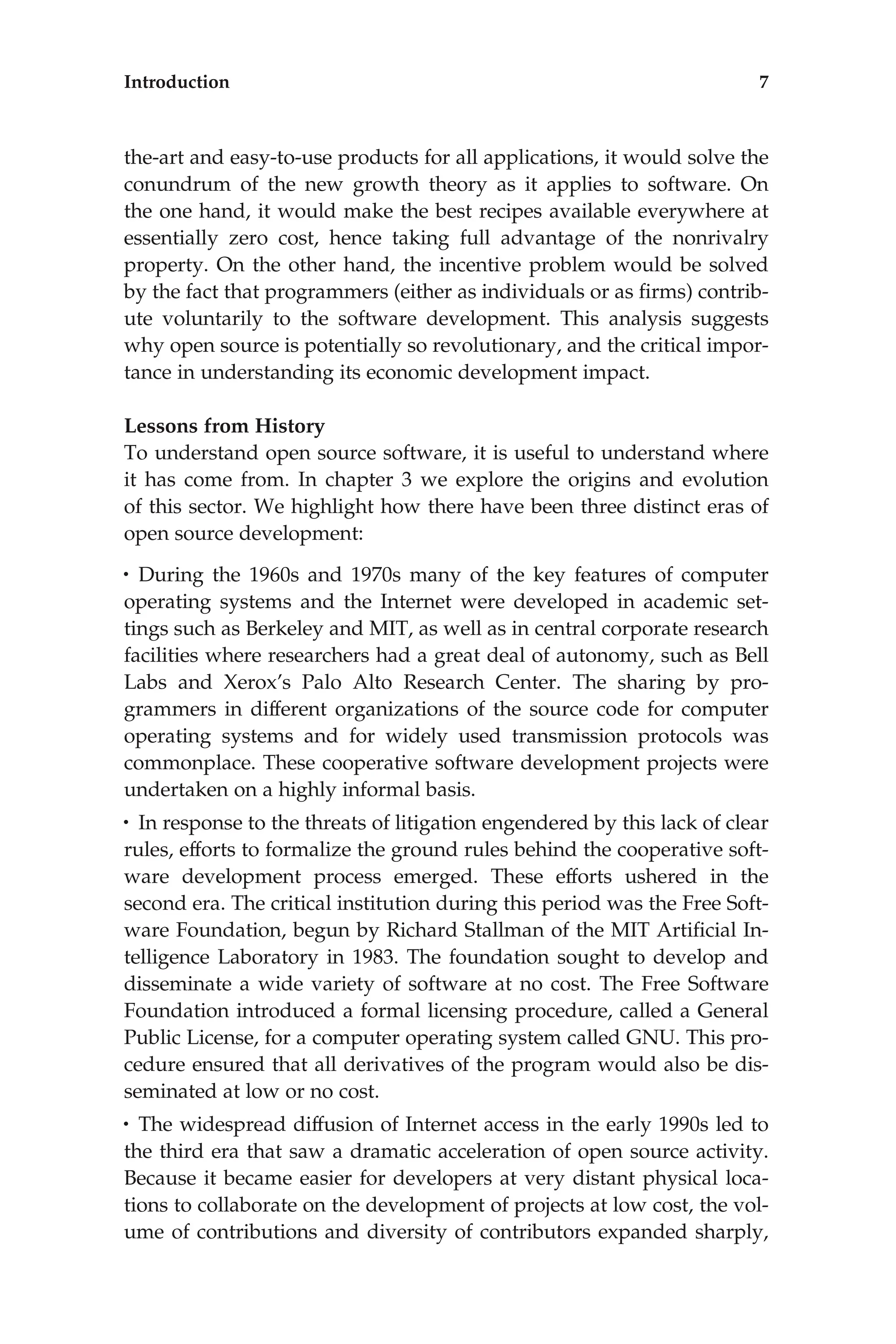 the-art and easy-to-use products for all applications, it would solve the
conundrum of the new growth theory as it applies to software. On
the one hand, it would make the best recipes available everywhere at
essentially zero cost, hence taking full advantage of the nonrivalry
property. On the other hand, the incentive problem would be solved
by the fact that programmers (either as individuals or as ﬁrms) contrib-
ute voluntarily to the software development. This analysis suggests
why open source is potentially so revolutionary, and the critical impor-
tance in understanding its economic development impact.
Lessons from History
To understand open source software, it is useful to understand where
it has come from. In chapter 3 we explore the origins and evolution
of this sector. We highlight how there have been three distinct eras of
open source development:
• During the 1960s and 1970s many of the key features of computer
operating systems and the Internet were developed in academic set-
tings such as Berkeley and MIT, as well as in central corporate research
facilities where researchers had a great deal of autonomy, such as Bell
Labs and Xerox’s Palo Alto Research Center. The sharing by pro-
grammers in different organizations of the source code for computer
operating systems and for widely used transmission protocols was
commonplace. These cooperative software development projects were
undertaken on a highly informal basis.
• In response to the threats of litigation engendered by this lack of clear
rules, efforts to formalize the ground rules behind the cooperative soft-
ware development process emerged. These efforts ushered in the
second era. The critical institution during this period was the Free Soft-
ware Foundation, begun by Richard Stallman of the MIT Artiﬁcial In-
telligence Laboratory in 1983. The foundation sought to develop and
disseminate a wide variety of software at no cost. The Free Software
Foundation introduced a formal licensing procedure, called a General
Public License, for a computer operating system called GNU. This pro-
cedure ensured that all derivatives of the program would also be dis-
seminated at low or no cost.
• The widespread diffusion of Internet access in the early 1990s led to
the third era that saw a dramatic acceleration of open source activity.
Because it became easier for developers at very distant physical loca-
tions to collaborate on the development of projects at low cost, the vol-
ume of contributions and diversity of contributors expanded sharply,
Introduction 7
 