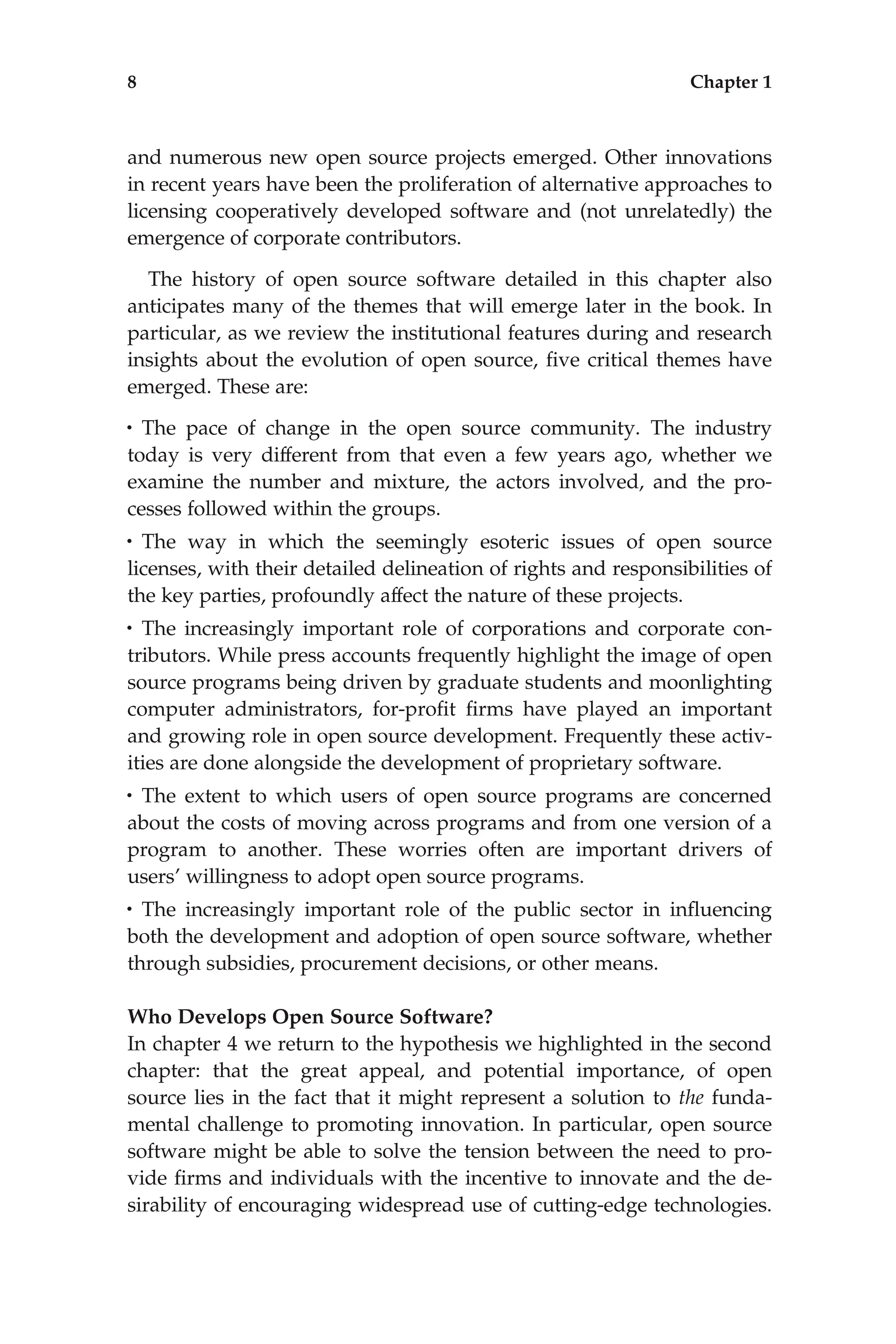 and numerous new open source projects emerged. Other innovations
in recent years have been the proliferation of alternative approaches to
licensing cooperatively developed software and (not unrelatedly) the
emergence of corporate contributors.
The history of open source software detailed in this chapter also
anticipates many of the themes that will emerge later in the book. In
particular, as we review the institutional features during and research
insights about the evolution of open source, ﬁve critical themes have
emerged. These are:
• The pace of change in the open source community. The industry
today is very different from that even a few years ago, whether we
examine the number and mixture, the actors involved, and the pro-
cesses followed within the groups.
• The way in which the seemingly esoteric issues of open source
licenses, with their detailed delineation of rights and responsibilities of
the key parties, profoundly affect the nature of these projects.
• The increasingly important role of corporations and corporate con-
tributors. While press accounts frequently highlight the image of open
source programs being driven by graduate students and moonlighting
computer administrators, for-proﬁt ﬁrms have played an important
and growing role in open source development. Frequently these activ-
ities are done alongside the development of proprietary software.
• The extent to which users of open source programs are concerned
about the costs of moving across programs and from one version of a
program to another. These worries often are important drivers of
users’ willingness to adopt open source programs.
• The increasingly important role of the public sector in inﬂuencing
both the development and adoption of open source software, whether
through subsidies, procurement decisions, or other means.
Who Develops Open Source Software?
In chapter 4 we return to the hypothesis we highlighted in the second
chapter: that the great appeal, and potential importance, of open
source lies in the fact that it might represent a solution to the funda-
mental challenge to promoting innovation. In particular, open source
software might be able to solve the tension between the need to pro-
vide ﬁrms and individuals with the incentive to innovate and the de-
sirability of encouraging widespread use of cutting-edge technologies.
8 Chapter 1
 