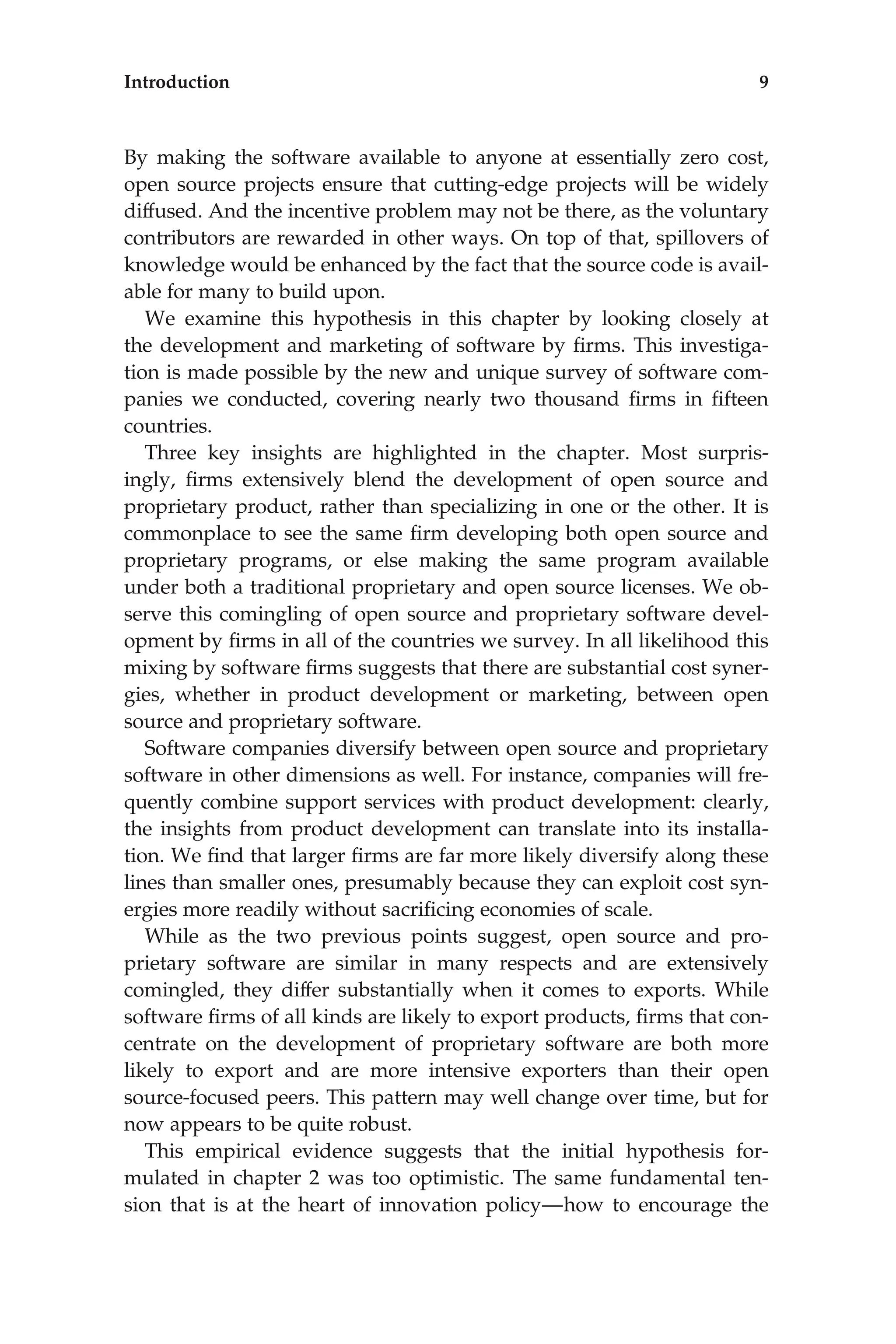 By making the software available to anyone at essentially zero cost,
open source projects ensure that cutting-edge projects will be widely
diffused. And the incentive problem may not be there, as the voluntary
contributors are rewarded in other ways. On top of that, spillovers of
knowledge would be enhanced by the fact that the source code is avail-
able for many to build upon.
We examine this hypothesis in this chapter by looking closely at
the development and marketing of software by ﬁrms. This investiga-
tion is made possible by the new and unique survey of software com-
panies we conducted, covering nearly two thousand ﬁrms in ﬁfteen
countries.
Three key insights are highlighted in the chapter. Most surpris-
ingly, ﬁrms extensively blend the development of open source and
proprietary product, rather than specializing in one or the other. It is
commonplace to see the same ﬁrm developing both open source and
proprietary programs, or else making the same program available
under both a traditional proprietary and open source licenses. We ob-
serve this comingling of open source and proprietary software devel-
opment by ﬁrms in all of the countries we survey. In all likelihood this
mixing by software ﬁrms suggests that there are substantial cost syner-
gies, whether in product development or marketing, between open
source and proprietary software.
Software companies diversify between open source and proprietary
software in other dimensions as well. For instance, companies will fre-
quently combine support services with product development: clearly,
the insights from product development can translate into its installa-
tion. We ﬁnd that larger ﬁrms are far more likely diversify along these
lines than smaller ones, presumably because they can exploit cost syn-
ergies more readily without sacriﬁcing economies of scale.
While as the two previous points suggest, open source and pro-
prietary software are similar in many respects and are extensively
comingled, they differ substantially when it comes to exports. While
software ﬁrms of all kinds are likely to export products, ﬁrms that con-
centrate on the development of proprietary software are both more
likely to export and are more intensive exporters than their open
source-focused peers. This pattern may well change over time, but for
now appears to be quite robust.
This empirical evidence suggests that the initial hypothesis for-
mulated in chapter 2 was too optimistic. The same fundamental ten-
sion that is at the heart of innovation policy—how to encourage the
Introduction 9
 