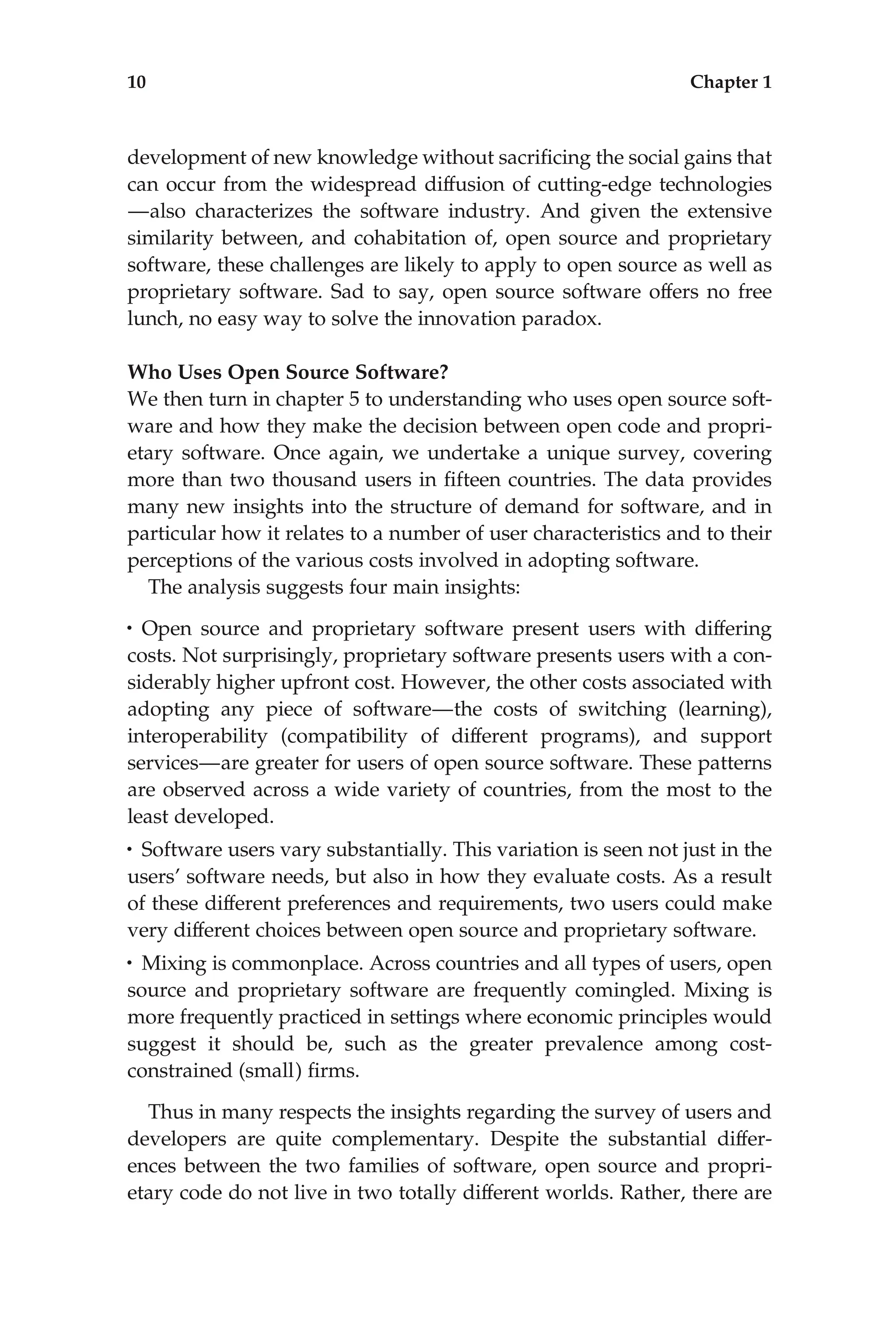 development of new knowledge without sacriﬁcing the social gains that
can occur from the widespread diffusion of cutting-edge technologies
—also characterizes the software industry. And given the extensive
similarity between, and cohabitation of, open source and proprietary
software, these challenges are likely to apply to open source as well as
proprietary software. Sad to say, open source software offers no free
lunch, no easy way to solve the innovation paradox.
Who Uses Open Source Software?
We then turn in chapter 5 to understanding who uses open source soft-
ware and how they make the decision between open code and propri-
etary software. Once again, we undertake a unique survey, covering
more than two thousand users in ﬁfteen countries. The data provides
many new insights into the structure of demand for software, and in
particular how it relates to a number of user characteristics and to their
perceptions of the various costs involved in adopting software.
The analysis suggests four main insights:
• Open source and proprietary software present users with differing
costs. Not surprisingly, proprietary software presents users with a con-
siderably higher upfront cost. However, the other costs associated with
adopting any piece of software—the costs of switching (learning),
interoperability (compatibility of different programs), and support
services—are greater for users of open source software. These patterns
are observed across a wide variety of countries, from the most to the
least developed.
• Software users vary substantially. This variation is seen not just in the
users’ software needs, but also in how they evaluate costs. As a result
of these different preferences and requirements, two users could make
very different choices between open source and proprietary software.
• Mixing is commonplace. Across countries and all types of users, open
source and proprietary software are frequently comingled. Mixing is
more frequently practiced in settings where economic principles would
suggest it should be, such as the greater prevalence among cost-
constrained (small) ﬁrms.
Thus in many respects the insights regarding the survey of users and
developers are quite complementary. Despite the substantial differ-
ences between the two families of software, open source and propri-
etary code do not live in two totally different worlds. Rather, there are
10 Chapter 1
 