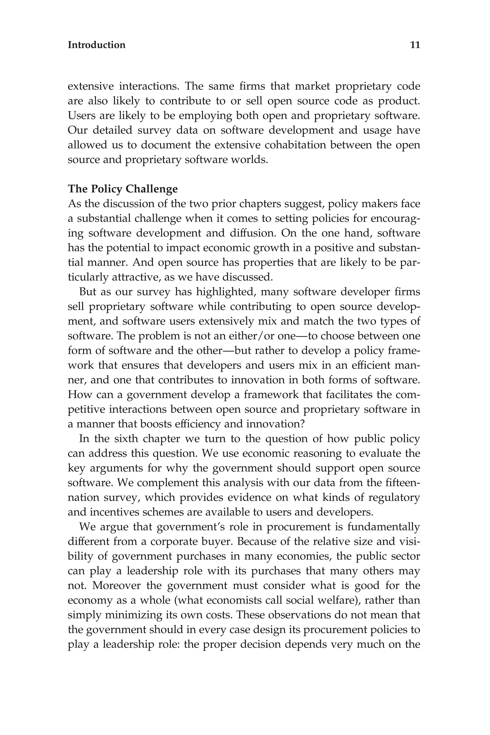 extensive interactions. The same ﬁrms that market proprietary code
are also likely to contribute to or sell open source code as product.
Users are likely to be employing both open and proprietary software.
Our detailed survey data on software development and usage have
allowed us to document the extensive cohabitation between the open
source and proprietary software worlds.
The Policy Challenge
As the discussion of the two prior chapters suggest, policy makers face
a substantial challenge when it comes to setting policies for encourag-
ing software development and diffusion. On the one hand, software
has the potential to impact economic growth in a positive and substan-
tial manner. And open source has properties that are likely to be par-
ticularly attractive, as we have discussed.
But as our survey has highlighted, many software developer ﬁrms
sell proprietary software while contributing to open source develop-
ment, and software users extensively mix and match the two types of
software. The problem is not an either/or one—to choose between one
form of software and the other—but rather to develop a policy frame-
work that ensures that developers and users mix in an efﬁcient man-
ner, and one that contributes to innovation in both forms of software.
How can a government develop a framework that facilitates the com-
petitive interactions between open source and proprietary software in
a manner that boosts efﬁciency and innovation?
In the sixth chapter we turn to the question of how public policy
can address this question. We use economic reasoning to evaluate the
key arguments for why the government should support open source
software. We complement this analysis with our data from the ﬁfteen-
nation survey, which provides evidence on what kinds of regulatory
and incentives schemes are available to users and developers.
We argue that government’s role in procurement is fundamentally
different from a corporate buyer. Because of the relative size and visi-
bility of government purchases in many economies, the public sector
can play a leadership role with its purchases that many others may
not. Moreover the government must consider what is good for the
economy as a whole (what economists call social welfare), rather than
simply minimizing its own costs. These observations do not mean that
the government should in every case design its procurement policies to
play a leadership role: the proper decision depends very much on the
Introduction 11
 