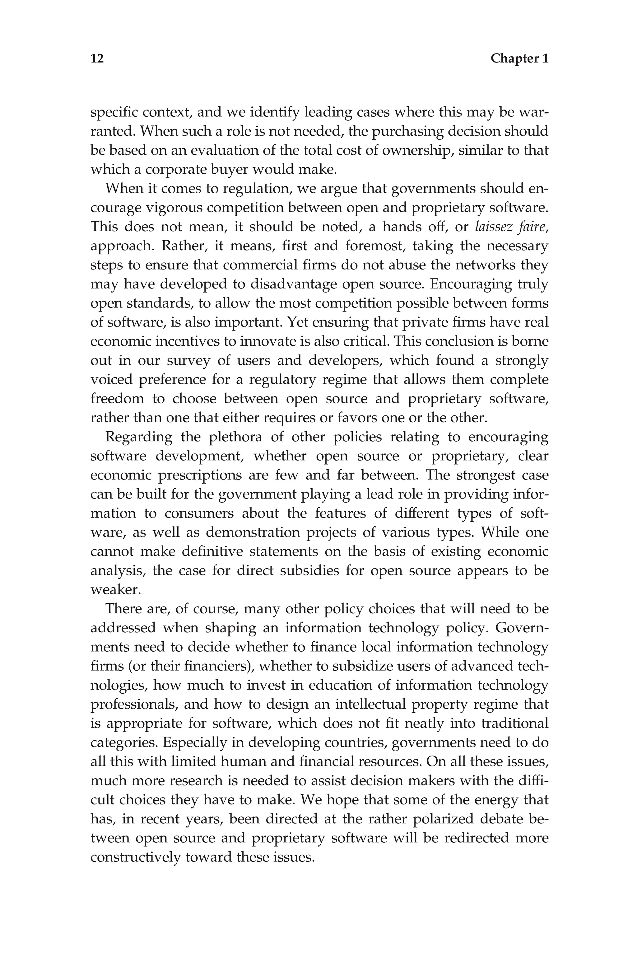 speciﬁc context, and we identify leading cases where this may be war-
ranted. When such a role is not needed, the purchasing decision should
be based on an evaluation of the total cost of ownership, similar to that
which a corporate buyer would make.
When it comes to regulation, we argue that governments should en-
courage vigorous competition between open and proprietary software.
This does not mean, it should be noted, a hands off, or laissez faire,
approach. Rather, it means, ﬁrst and foremost, taking the necessary
steps to ensure that commercial ﬁrms do not abuse the networks they
may have developed to disadvantage open source. Encouraging truly
open standards, to allow the most competition possible between forms
of software, is also important. Yet ensuring that private ﬁrms have real
economic incentives to innovate is also critical. This conclusion is borne
out in our survey of users and developers, which found a strongly
voiced preference for a regulatory regime that allows them complete
freedom to choose between open source and proprietary software,
rather than one that either requires or favors one or the other.
Regarding the plethora of other policies relating to encouraging
software development, whether open source or proprietary, clear
economic prescriptions are few and far between. The strongest case
can be built for the government playing a lead role in providing infor-
mation to consumers about the features of different types of soft-
ware, as well as demonstration projects of various types. While one
cannot make deﬁnitive statements on the basis of existing economic
analysis, the case for direct subsidies for open source appears to be
weaker.
There are, of course, many other policy choices that will need to be
addressed when shaping an information technology policy. Govern-
ments need to decide whether to ﬁnance local information technology
ﬁrms (or their ﬁnanciers), whether to subsidize users of advanced tech-
nologies, how much to invest in education of information technology
professionals, and how to design an intellectual property regime that
is appropriate for software, which does not ﬁt neatly into traditional
categories. Especially in developing countries, governments need to do
all this with limited human and ﬁnancial resources. On all these issues,
much more research is needed to assist decision makers with the difﬁ-
cult choices they have to make. We hope that some of the energy that
has, in recent years, been directed at the rather polarized debate be-
tween open source and proprietary software will be redirected more
constructively toward these issues.
12 Chapter 1
 