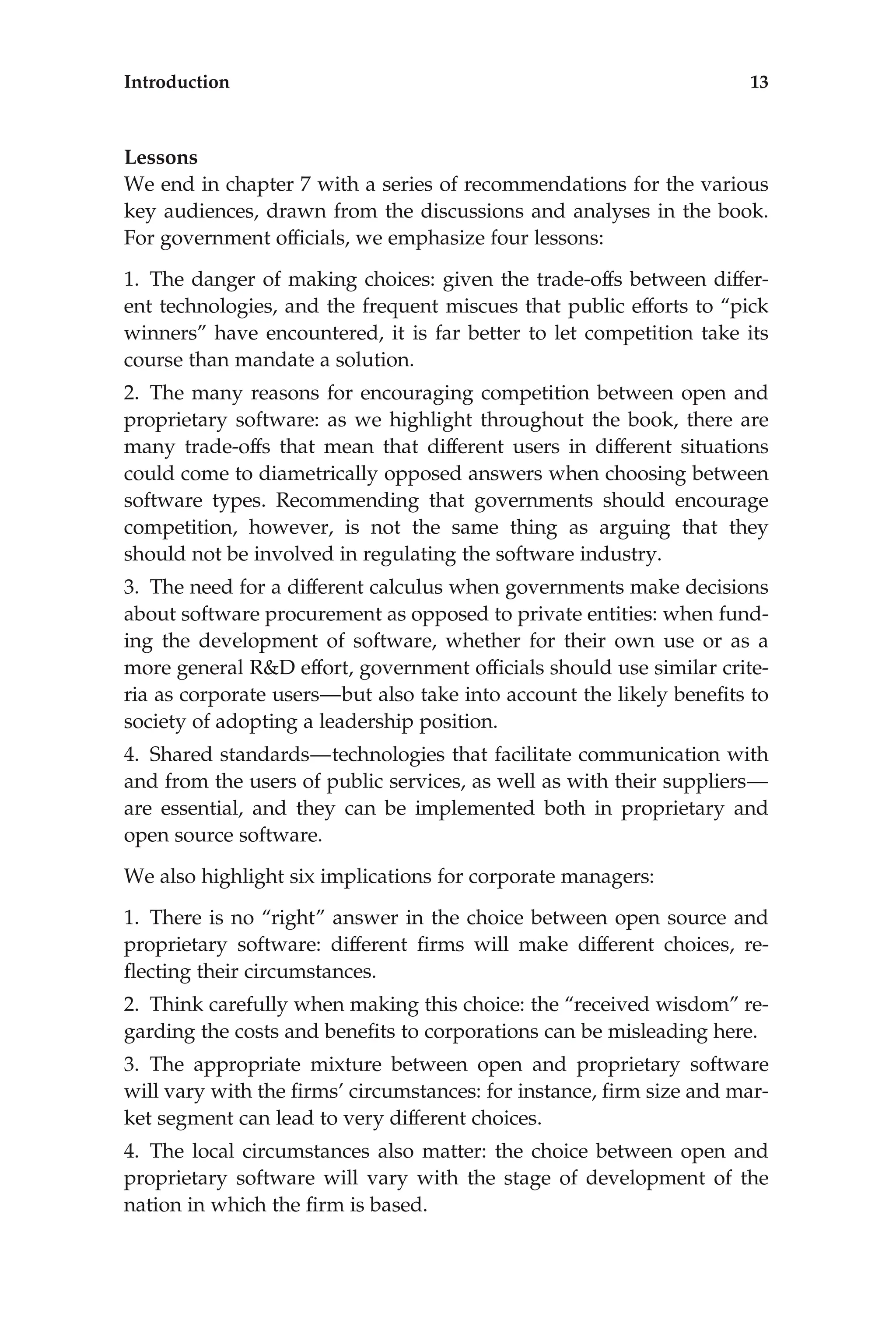 Lessons
We end in chapter 7 with a series of recommendations for the various
key audiences, drawn from the discussions and analyses in the book.
For government ofﬁcials, we emphasize four lessons:
1. The danger of making choices: given the trade-offs between differ-
ent technologies, and the frequent miscues that public efforts to ‘‘pick
winners’’ have encountered, it is far better to let competition take its
course than mandate a solution.
2. The many reasons for encouraging competition between open and
proprietary software: as we highlight throughout the book, there are
many trade-offs that mean that different users in different situations
could come to diametrically opposed answers when choosing between
software types. Recommending that governments should encourage
competition, however, is not the same thing as arguing that they
should not be involved in regulating the software industry.
3. The need for a different calculus when governments make decisions
about software procurement as opposed to private entities: when fund-
ing the development of software, whether for their own use or as a
more general R&D effort, government ofﬁcials should use similar crite-
ria as corporate users—but also take into account the likely beneﬁts to
society of adopting a leadership position.
4. Shared standards—technologies that facilitate communication with
and from the users of public services, as well as with their suppliers—
are essential, and they can be implemented both in proprietary and
open source software.
We also highlight six implications for corporate managers:
1. There is no ‘‘right’’ answer in the choice between open source and
proprietary software: different ﬁrms will make different choices, re-
ﬂecting their circumstances.
2. Think carefully when making this choice: the ‘‘received wisdom’’ re-
garding the costs and beneﬁts to corporations can be misleading here.
3. The appropriate mixture between open and proprietary software
will vary with the ﬁrms’ circumstances: for instance, ﬁrm size and mar-
ket segment can lead to very different choices.
4. The local circumstances also matter: the choice between open and
proprietary software will vary with the stage of development of the
nation in which the ﬁrm is based.
Introduction 13
 