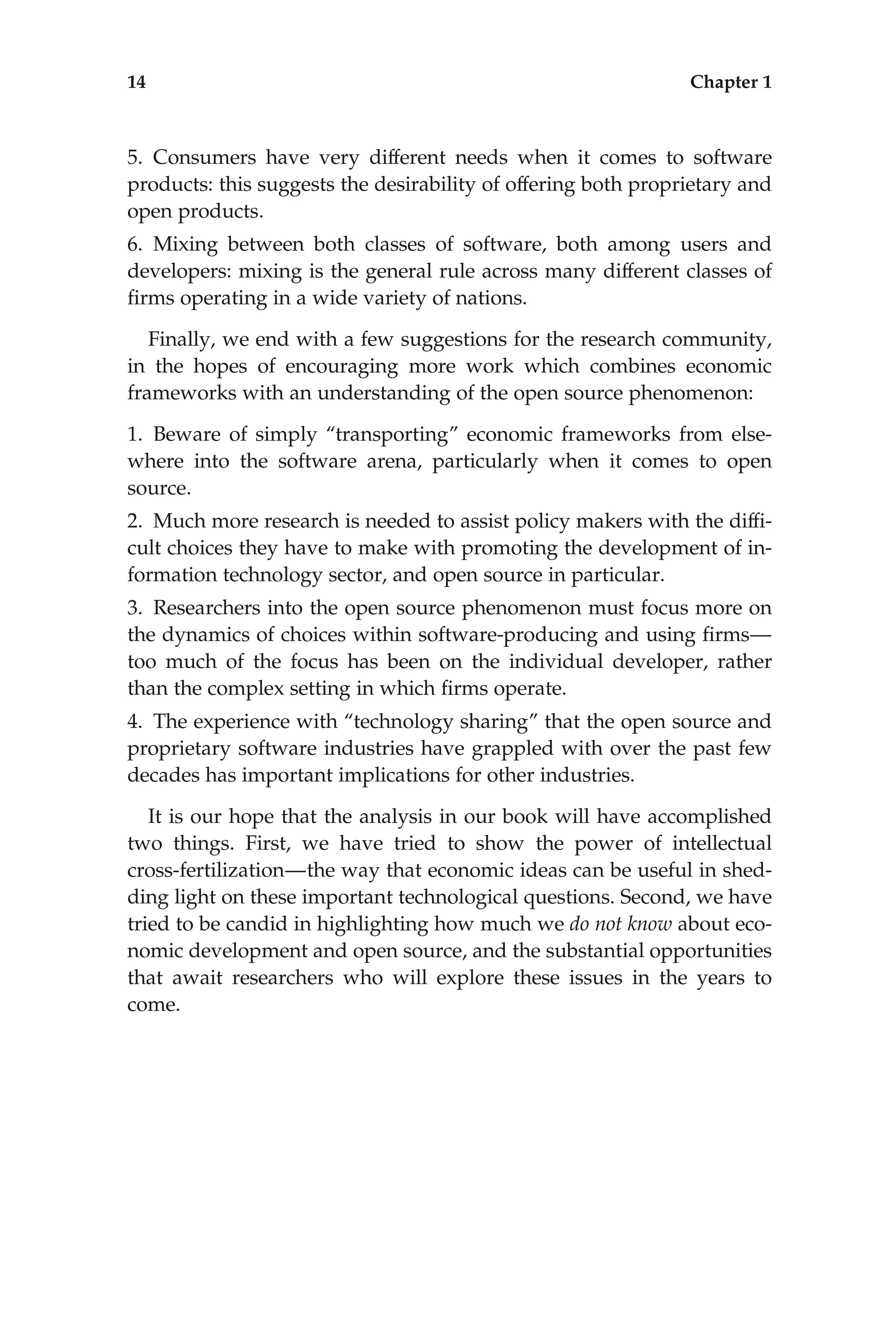 5. Consumers have very different needs when it comes to software
products: this suggests the desirability of offering both proprietary and
open products.
6. Mixing between both classes of software, both among users and
developers: mixing is the general rule across many different classes of
ﬁrms operating in a wide variety of nations.
Finally, we end with a few suggestions for the research community,
in the hopes of encouraging more work which combines economic
frameworks with an understanding of the open source phenomenon:
1. Beware of simply ‘‘transporting’’ economic frameworks from else-
where into the software arena, particularly when it comes to open
source.
2. Much more research is needed to assist policy makers with the difﬁ-
cult choices they have to make with promoting the development of in-
formation technology sector, and open source in particular.
3. Researchers into the open source phenomenon must focus more on
the dynamics of choices within software-producing and using ﬁrms—
too much of the focus has been on the individual developer, rather
than the complex setting in which ﬁrms operate.
4. The experience with ‘‘technology sharing’’ that the open source and
proprietary software industries have grappled with over the past few
decades has important implications for other industries.
It is our hope that the analysis in our book will have accomplished
two things. First, we have tried to show the power of intellectual
cross-fertilization—the way that economic ideas can be useful in shed-
ding light on these important technological questions. Second, we have
tried to be candid in highlighting how much we do not know about eco-
nomic development and open source, and the substantial opportunities
that await researchers who will explore these issues in the years to
come.
14 Chapter 1
 