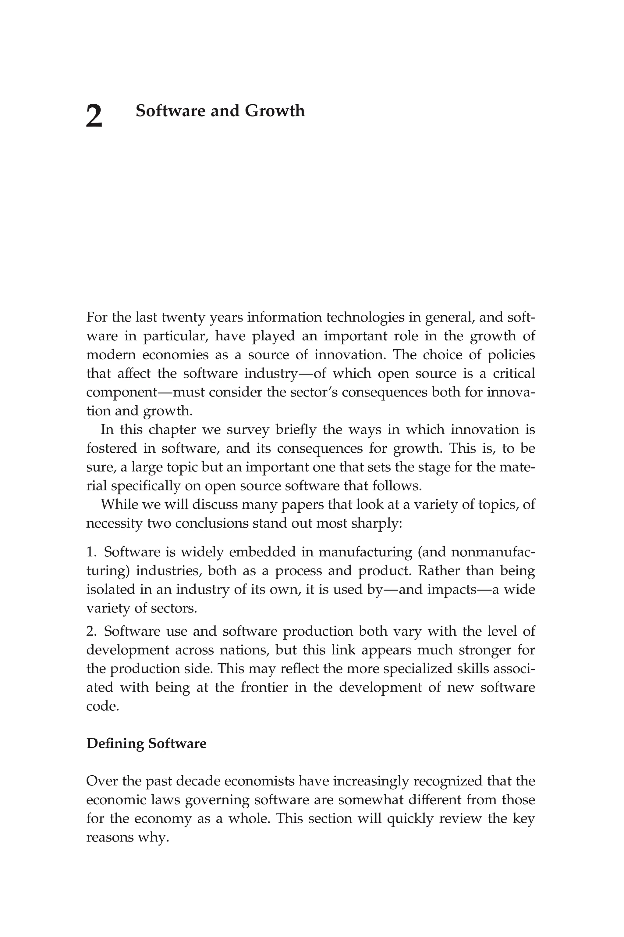 2 Software and Growth
For the last twenty years information technologies in general, and soft-
ware in particular, have played an important role in the growth of
modern economies as a source of innovation. The choice of policies
that affect the software industry—of which open source is a critical
component—must consider the sector’s consequences both for innova-
tion and growth.
In this chapter we survey brieﬂy the ways in which innovation is
fostered in software, and its consequences for growth. This is, to be
sure, a large topic but an important one that sets the stage for the mate-
rial speciﬁcally on open source software that follows.
While we will discuss many papers that look at a variety of topics, of
necessity two conclusions stand out most sharply:
1. Software is widely embedded in manufacturing (and nonmanufac-
turing) industries, both as a process and product. Rather than being
isolated in an industry of its own, it is used by—and impacts—a wide
variety of sectors.
2. Software use and software production both vary with the level of
development across nations, but this link appears much stronger for
the production side. This may reﬂect the more specialized skills associ-
ated with being at the frontier in the development of new software
code.
Deﬁning Software
Over the past decade economists have increasingly recognized that the
economic laws governing software are somewhat different from those
for the economy as a whole. This section will quickly review the key
reasons why.
 