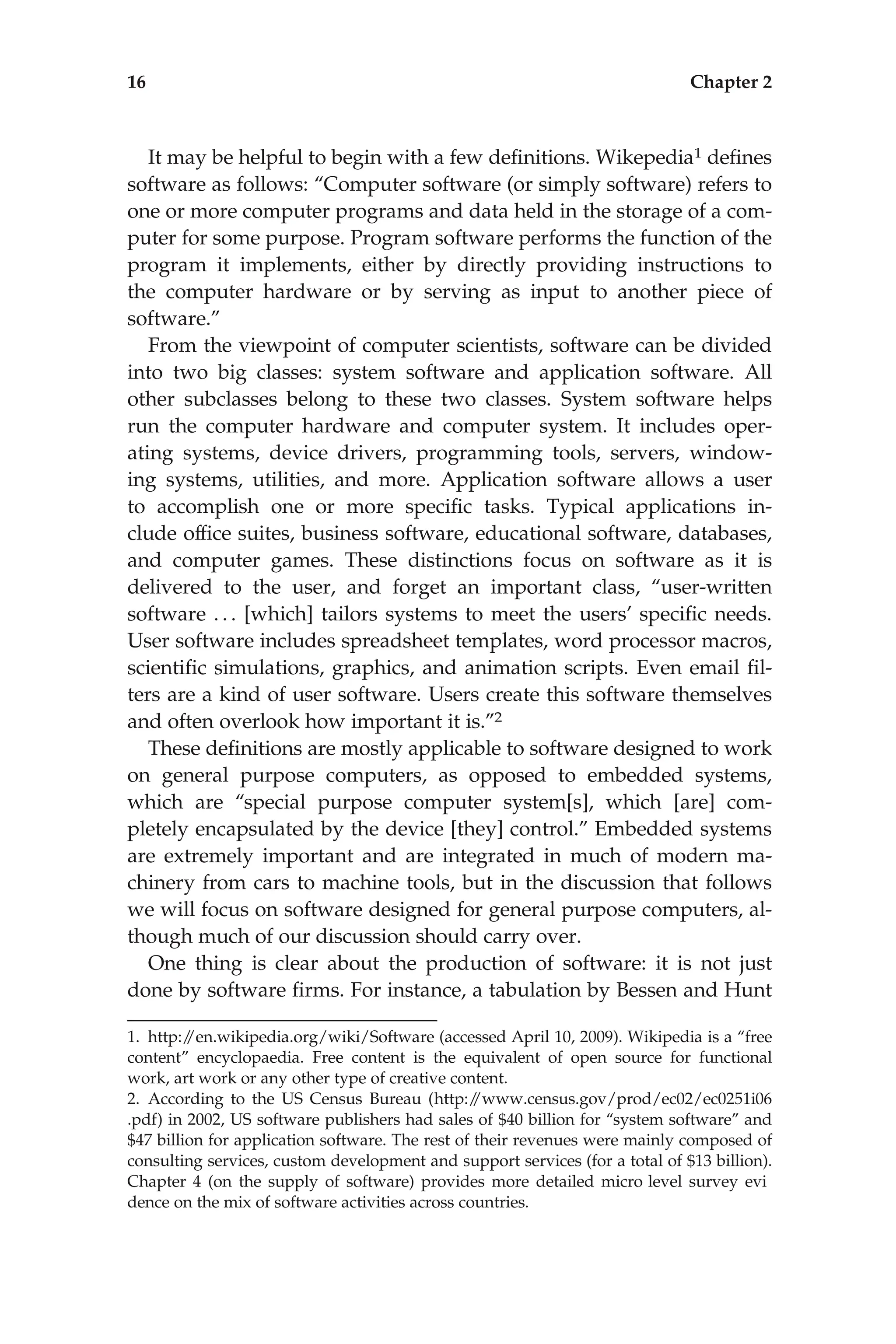 It may be helpful to begin with a few deﬁnitions. Wikepedia1 deﬁnes
software as follows: ‘‘Computer software (or simply software) refers to
one or more computer programs and data held in the storage of a com-
puter for some purpose. Program software performs the function of the
program it implements, either by directly providing instructions to
the computer hardware or by serving as input to another piece of
software.’’
From the viewpoint of computer scientists, software can be divided
into two big classes: system software and application software. All
other subclasses belong to these two classes. System software helps
run the computer hardware and computer system. It includes oper-
ating systems, device drivers, programming tools, servers, window-
ing systems, utilities, and more. Application software allows a user
to accomplish one or more speciﬁc tasks. Typical applications in-
clude ofﬁce suites, business software, educational software, databases,
and computer games. These distinctions focus on software as it is
delivered to the user, and forget an important class, ‘‘user-written
software . . . [which] tailors systems to meet the users’ speciﬁc needs.
User software includes spreadsheet templates, word processor macros,
scientiﬁc simulations, graphics, and animation scripts. Even email ﬁl-
ters are a kind of user software. Users create this software themselves
and often overlook how important it is.’’2
These deﬁnitions are mostly applicable to software designed to work
on general purpose computers, as opposed to embedded systems,
which are ‘‘special purpose computer system[s], which [are] com-
pletely encapsulated by the device [they] control.’’ Embedded systems
are extremely important and are integrated in much of modern ma-
chinery from cars to machine tools, but in the discussion that follows
we will focus on software designed for general purpose computers, al-
though much of our discussion should carry over.
One thing is clear about the production of software: it is not just
done by software ﬁrms. For instance, a tabulation by Bessen and Hunt
1. http:/
/en.wikipedia.org/wiki/Software (accessed April 10, 2009). Wikipedia is a ‘‘free
content’’ encyclopaedia. Free content is the equivalent of open source for functional
work, art work or any other type of creative content.
2. According to the US Census Bureau (http:/
/www.census.gov/prod/ec02/ec0251i06
.pdf) in 2002, US software publishers had sales of $40 billion for ‘‘system software’’ and
$47 billion for application software. The rest of their revenues were mainly composed of
consulting services, custom development and support services (for a total of $13 billion).
Chapter 4 (on the supply of software) provides more detailed micro level survey evi
dence on the mix of software activities across countries.
16 Chapter 2
 