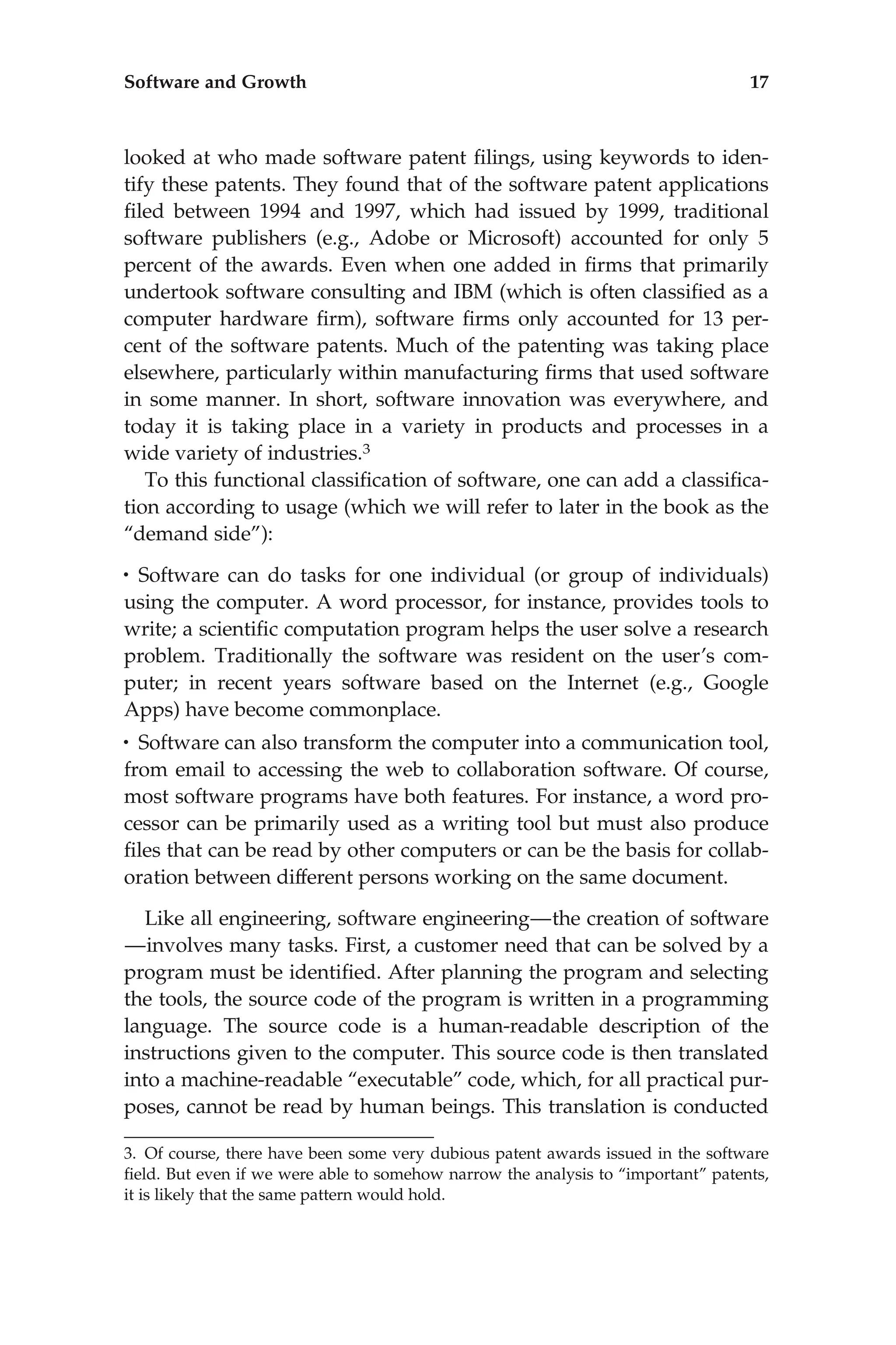 looked at who made software patent ﬁlings, using keywords to iden-
tify these patents. They found that of the software patent applications
ﬁled between 1994 and 1997, which had issued by 1999, traditional
software publishers (e.g., Adobe or Microsoft) accounted for only 5
percent of the awards. Even when one added in ﬁrms that primarily
undertook software consulting and IBM (which is often classiﬁed as a
computer hardware ﬁrm), software ﬁrms only accounted for 13 per-
cent of the software patents. Much of the patenting was taking place
elsewhere, particularly within manufacturing ﬁrms that used software
in some manner. In short, software innovation was everywhere, and
today it is taking place in a variety in products and processes in a
wide variety of industries.3
To this functional classiﬁcation of software, one can add a classiﬁca-
tion according to usage (which we will refer to later in the book as the
‘‘demand side’’):
• Software can do tasks for one individual (or group of individuals)
using the computer. A word processor, for instance, provides tools to
write; a scientiﬁc computation program helps the user solve a research
problem. Traditionally the software was resident on the user’s com-
puter; in recent years software based on the Internet (e.g., Google
Apps) have become commonplace.
• Software can also transform the computer into a communication tool,
from email to accessing the web to collaboration software. Of course,
most software programs have both features. For instance, a word pro-
cessor can be primarily used as a writing tool but must also produce
ﬁles that can be read by other computers or can be the basis for collab-
oration between different persons working on the same document.
Like all engineering, software engineering—the creation of software
—involves many tasks. First, a customer need that can be solved by a
program must be identiﬁed. After planning the program and selecting
the tools, the source code of the program is written in a programming
language. The source code is a human-readable description of the
instructions given to the computer. This source code is then translated
into a machine-readable ‘‘executable’’ code, which, for all practical pur-
poses, cannot be read by human beings. This translation is conducted
3. Of course, there have been some very dubious patent awards issued in the software
ﬁeld. But even if we were able to somehow narrow the analysis to ‘‘important’’ patents,
it is likely that the same pattern would hold.
Software and Growth 17
 