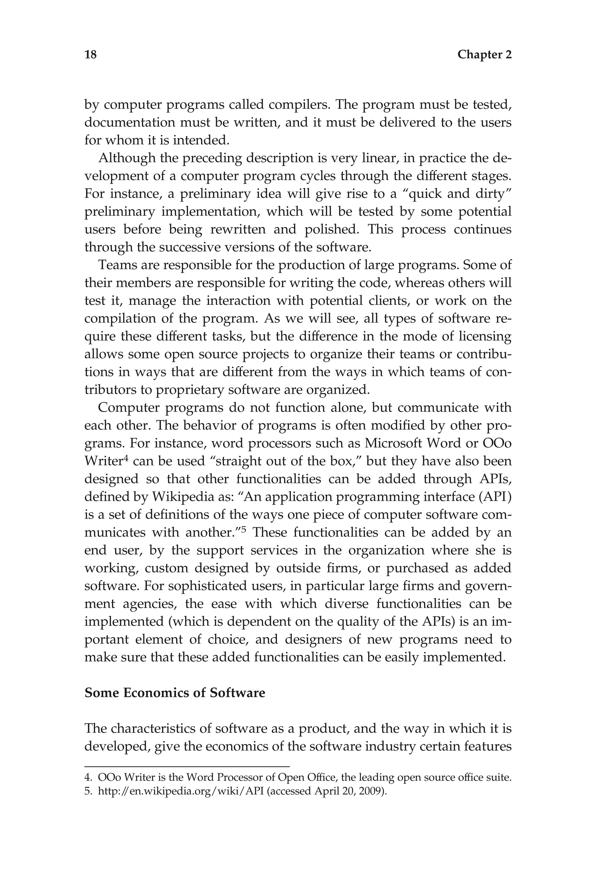 by computer programs called compilers. The program must be tested,
documentation must be written, and it must be delivered to the users
for whom it is intended.
Although the preceding description is very linear, in practice the de-
velopment of a computer program cycles through the different stages.
For instance, a preliminary idea will give rise to a ‘‘quick and dirty’’
preliminary implementation, which will be tested by some potential
users before being rewritten and polished. This process continues
through the successive versions of the software.
Teams are responsible for the production of large programs. Some of
their members are responsible for writing the code, whereas others will
test it, manage the interaction with potential clients, or work on the
compilation of the program. As we will see, all types of software re-
quire these different tasks, but the difference in the mode of licensing
allows some open source projects to organize their teams or contribu-
tions in ways that are different from the ways in which teams of con-
tributors to proprietary software are organized.
Computer programs do not function alone, but communicate with
each other. The behavior of programs is often modiﬁed by other pro-
grams. For instance, word processors such as Microsoft Word or OOo
Writer4 can be used ‘‘straight out of the box,’’ but they have also been
designed so that other functionalities can be added through APIs,
deﬁned by Wikipedia as: ‘‘An application programming interface (API)
is a set of deﬁnitions of the ways one piece of computer software com-
municates with another.’’5 These functionalities can be added by an
end user, by the support services in the organization where she is
working, custom designed by outside ﬁrms, or purchased as added
software. For sophisticated users, in particular large ﬁrms and govern-
ment agencies, the ease with which diverse functionalities can be
implemented (which is dependent on the quality of the APIs) is an im-
portant element of choice, and designers of new programs need to
make sure that these added functionalities can be easily implemented.
Some Economics of Software
The characteristics of software as a product, and the way in which it is
developed, give the economics of the software industry certain features
4. OOo Writer is the Word Processor of Open Ofﬁce, the leading open source ofﬁce suite.
5. http:/
/en.wikipedia.org/wiki/API (accessed April 20, 2009).
18 Chapter 2
 