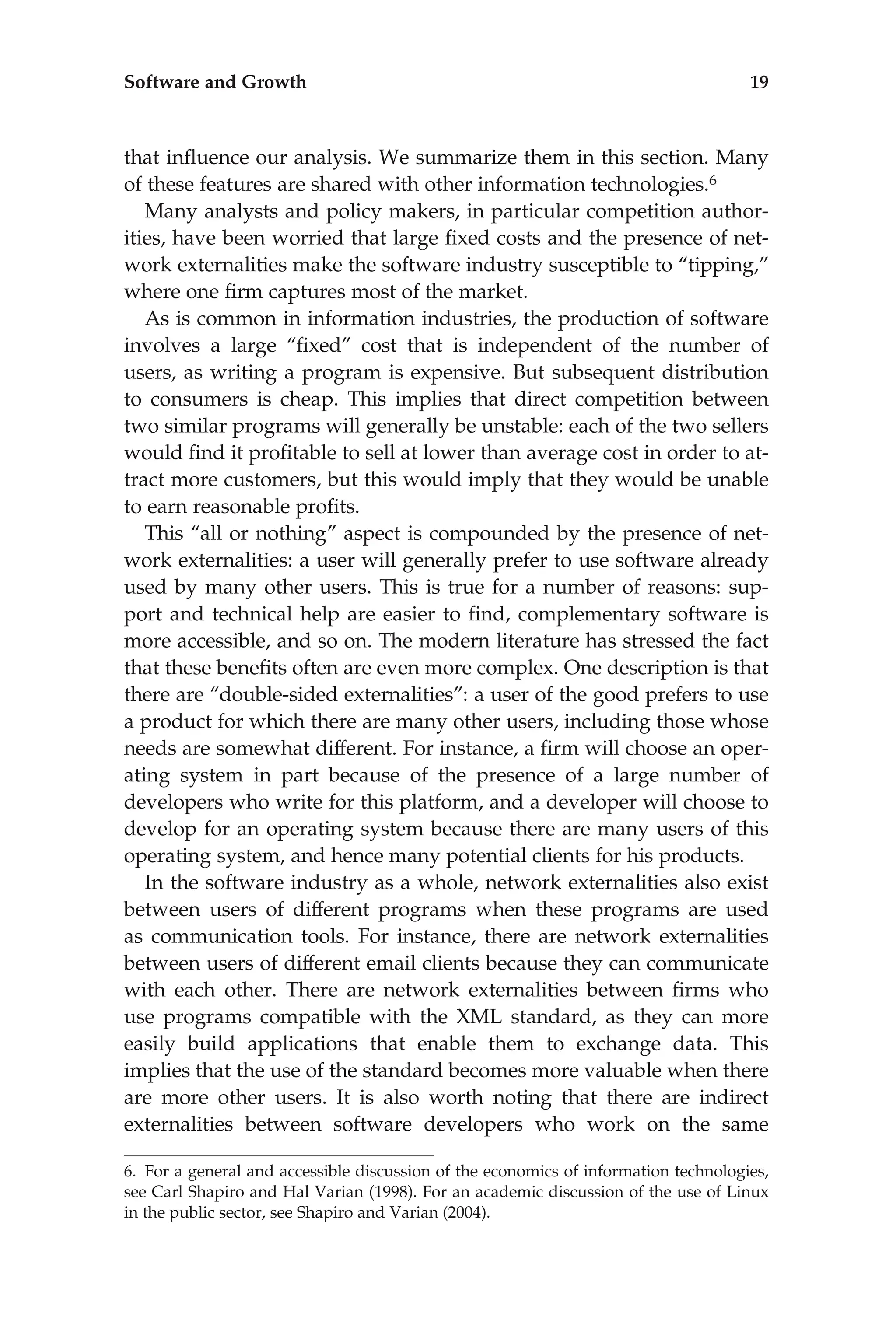 that inﬂuence our analysis. We summarize them in this section. Many
of these features are shared with other information technologies.6
Many analysts and policy makers, in particular competition author-
ities, have been worried that large ﬁxed costs and the presence of net-
work externalities make the software industry susceptible to ‘‘tipping,’’
where one ﬁrm captures most of the market.
As is common in information industries, the production of software
involves a large ‘‘ﬁxed’’ cost that is independent of the number of
users, as writing a program is expensive. But subsequent distribution
to consumers is cheap. This implies that direct competition between
two similar programs will generally be unstable: each of the two sellers
would ﬁnd it proﬁtable to sell at lower than average cost in order to at-
tract more customers, but this would imply that they would be unable
to earn reasonable proﬁts.
This ‘‘all or nothing’’ aspect is compounded by the presence of net-
work externalities: a user will generally prefer to use software already
used by many other users. This is true for a number of reasons: sup-
port and technical help are easier to ﬁnd, complementary software is
more accessible, and so on. The modern literature has stressed the fact
that these beneﬁts often are even more complex. One description is that
there are ‘‘double-sided externalities’’: a user of the good prefers to use
a product for which there are many other users, including those whose
needs are somewhat different. For instance, a ﬁrm will choose an oper-
ating system in part because of the presence of a large number of
developers who write for this platform, and a developer will choose to
develop for an operating system because there are many users of this
operating system, and hence many potential clients for his products.
In the software industry as a whole, network externalities also exist
between users of different programs when these programs are used
as communication tools. For instance, there are network externalities
between users of different email clients because they can communicate
with each other. There are network externalities between ﬁrms who
use programs compatible with the XML standard, as they can more
easily build applications that enable them to exchange data. This
implies that the use of the standard becomes more valuable when there
are more other users. It is also worth noting that there are indirect
externalities between software developers who work on the same
6. For a general and accessible discussion of the economics of information technologies,
see Carl Shapiro and Hal Varian (1998). For an academic discussion of the use of Linux
in the public sector, see Shapiro and Varian (2004).
Software and Growth 19
 