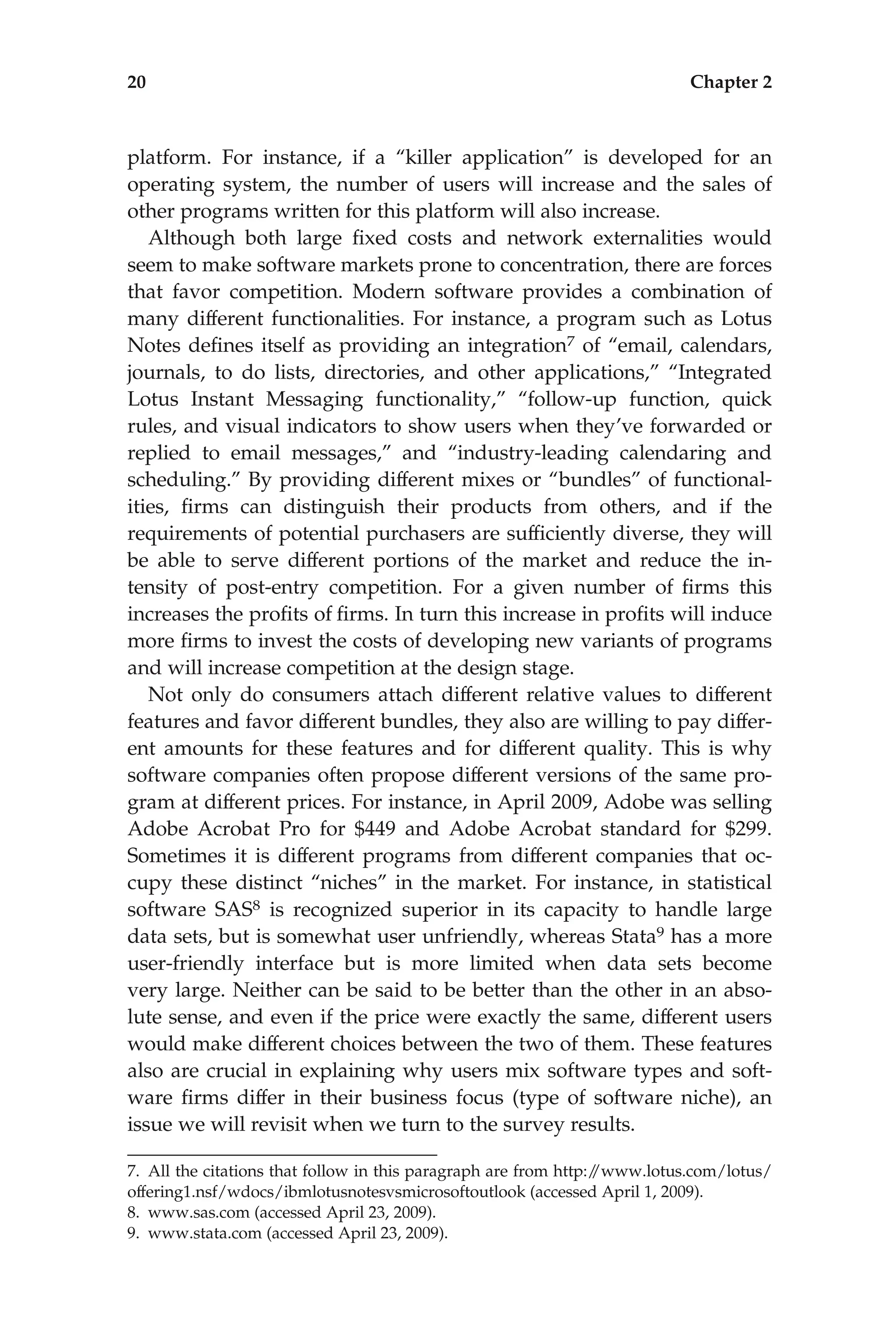 platform. For instance, if a ‘‘killer application’’ is developed for an
operating system, the number of users will increase and the sales of
other programs written for this platform will also increase.
Although both large ﬁxed costs and network externalities would
seem to make software markets prone to concentration, there are forces
that favor competition. Modern software provides a combination of
many different functionalities. For instance, a program such as Lotus
Notes deﬁnes itself as providing an integration7 of ‘‘email, calendars,
journals, to do lists, directories, and other applications,’’ ‘‘Integrated
Lotus Instant Messaging functionality,’’ ‘‘follow-up function, quick
rules, and visual indicators to show users when they’ve forwarded or
replied to email messages,’’ and ‘‘industry-leading calendaring and
scheduling.’’ By providing different mixes or ‘‘bundles’’ of functional-
ities, ﬁrms can distinguish their products from others, and if the
requirements of potential purchasers are sufﬁciently diverse, they will
be able to serve different portions of the market and reduce the in-
tensity of post-entry competition. For a given number of ﬁrms this
increases the proﬁts of ﬁrms. In turn this increase in proﬁts will induce
more ﬁrms to invest the costs of developing new variants of programs
and will increase competition at the design stage.
Not only do consumers attach different relative values to different
features and favor different bundles, they also are willing to pay differ-
ent amounts for these features and for different quality. This is why
software companies often propose different versions of the same pro-
gram at different prices. For instance, in April 2009, Adobe was selling
Adobe Acrobat Pro for $449 and Adobe Acrobat standard for $299.
Sometimes it is different programs from different companies that oc-
cupy these distinct ‘‘niches’’ in the market. For instance, in statistical
software SAS8 is recognized superior in its capacity to handle large
data sets, but is somewhat user unfriendly, whereas Stata9 has a more
user-friendly interface but is more limited when data sets become
very large. Neither can be said to be better than the other in an abso-
lute sense, and even if the price were exactly the same, different users
would make different choices between the two of them. These features
also are crucial in explaining why users mix software types and soft-
ware ﬁrms differ in their business focus (type of software niche), an
issue we will revisit when we turn to the survey results.
7. All the citations that follow in this paragraph are from http:/
/www.lotus.com/lotus/
offering1.nsf/wdocs/ibmlotusnotesvsmicrosoftoutlook (accessed April 1, 2009).
8. www.sas.com (accessed April 23, 2009).
9. www.stata.com (accessed April 23, 2009).
20 Chapter 2
 