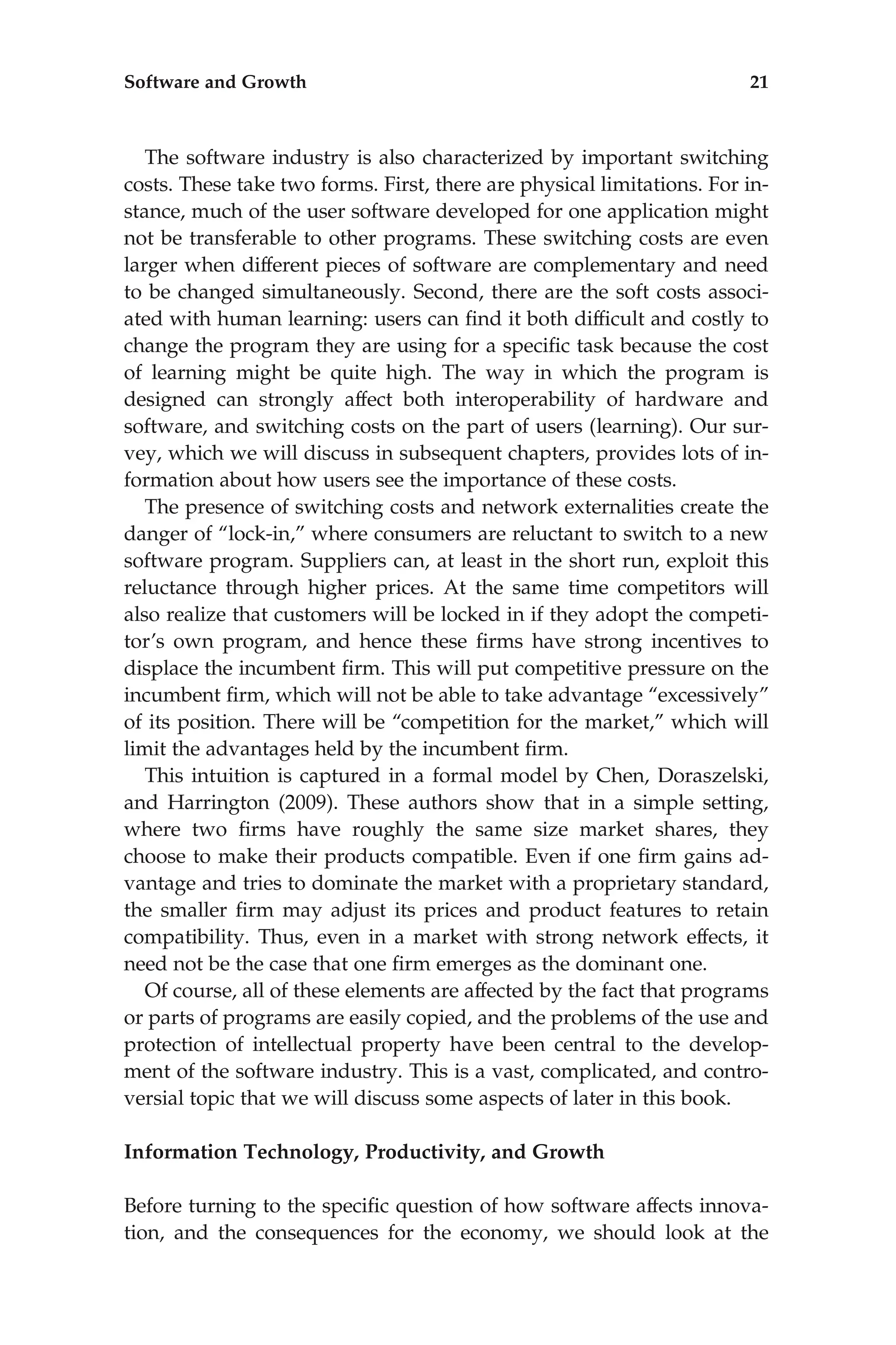 The software industry is also characterized by important switching
costs. These take two forms. First, there are physical limitations. For in-
stance, much of the user software developed for one application might
not be transferable to other programs. These switching costs are even
larger when different pieces of software are complementary and need
to be changed simultaneously. Second, there are the soft costs associ-
ated with human learning: users can ﬁnd it both difﬁcult and costly to
change the program they are using for a speciﬁc task because the cost
of learning might be quite high. The way in which the program is
designed can strongly affect both interoperability of hardware and
software, and switching costs on the part of users (learning). Our sur-
vey, which we will discuss in subsequent chapters, provides lots of in-
formation about how users see the importance of these costs.
The presence of switching costs and network externalities create the
danger of ‘‘lock-in,’’ where consumers are reluctant to switch to a new
software program. Suppliers can, at least in the short run, exploit this
reluctance through higher prices. At the same time competitors will
also realize that customers will be locked in if they adopt the competi-
tor’s own program, and hence these ﬁrms have strong incentives to
displace the incumbent ﬁrm. This will put competitive pressure on the
incumbent ﬁrm, which will not be able to take advantage ‘‘excessively’’
of its position. There will be ‘‘competition for the market,’’ which will
limit the advantages held by the incumbent ﬁrm.
This intuition is captured in a formal model by Chen, Doraszelski,
and Harrington (2009). These authors show that in a simple setting,
where two ﬁrms have roughly the same size market shares, they
choose to make their products compatible. Even if one ﬁrm gains ad-
vantage and tries to dominate the market with a proprietary standard,
the smaller ﬁrm may adjust its prices and product features to retain
compatibility. Thus, even in a market with strong network effects, it
need not be the case that one ﬁrm emerges as the dominant one.
Of course, all of these elements are affected by the fact that programs
or parts of programs are easily copied, and the problems of the use and
protection of intellectual property have been central to the develop-
ment of the software industry. This is a vast, complicated, and contro-
versial topic that we will discuss some aspects of later in this book.
Information Technology, Productivity, and Growth
Before turning to the speciﬁc question of how software affects innova-
tion, and the consequences for the economy, we should look at the
Software and Growth 21
 