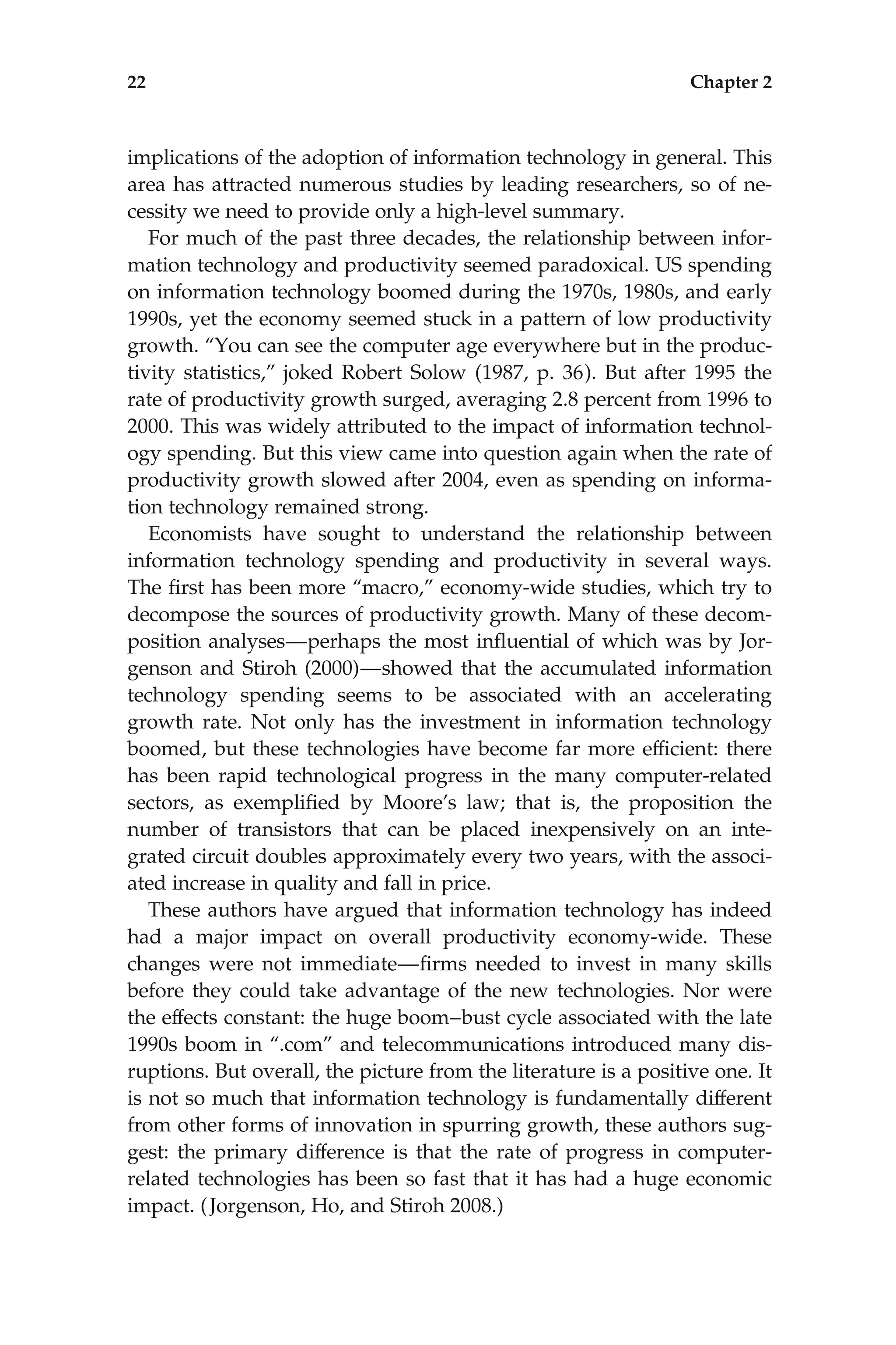implications of the adoption of information technology in general. This
area has attracted numerous studies by leading researchers, so of ne-
cessity we need to provide only a high-level summary.
For much of the past three decades, the relationship between infor-
mation technology and productivity seemed paradoxical. US spending
on information technology boomed during the 1970s, 1980s, and early
1990s, yet the economy seemed stuck in a pattern of low productivity
growth. ‘‘You can see the computer age everywhere but in the produc-
tivity statistics,’’ joked Robert Solow (1987, p. 36). But after 1995 the
rate of productivity growth surged, averaging 2.8 percent from 1996 to
2000. This was widely attributed to the impact of information technol-
ogy spending. But this view came into question again when the rate of
productivity growth slowed after 2004, even as spending on informa-
tion technology remained strong.
Economists have sought to understand the relationship between
information technology spending and productivity in several ways.
The ﬁrst has been more ‘‘macro,’’ economy-wide studies, which try to
decompose the sources of productivity growth. Many of these decom-
position analyses—perhaps the most inﬂuential of which was by Jor-
genson and Stiroh (2000)—showed that the accumulated information
technology spending seems to be associated with an accelerating
growth rate. Not only has the investment in information technology
boomed, but these technologies have become far more efﬁcient: there
has been rapid technological progress in the many computer-related
sectors, as exempliﬁed by Moore’s law; that is, the proposition the
number of transistors that can be placed inexpensively on an inte-
grated circuit doubles approximately every two years, with the associ-
ated increase in quality and fall in price.
These authors have argued that information technology has indeed
had a major impact on overall productivity economy-wide. These
changes were not immediate—ﬁrms needed to invest in many skills
before they could take advantage of the new technologies. Nor were
the effects constant: the huge boom–bust cycle associated with the late
1990s boom in ‘‘.com’’ and telecommunications introduced many dis-
ruptions. But overall, the picture from the literature is a positive one. It
is not so much that information technology is fundamentally different
from other forms of innovation in spurring growth, these authors sug-
gest: the primary difference is that the rate of progress in computer-
related technologies has been so fast that it has had a huge economic
impact. (Jorgenson, Ho, and Stiroh 2008.)
22 Chapter 2
 