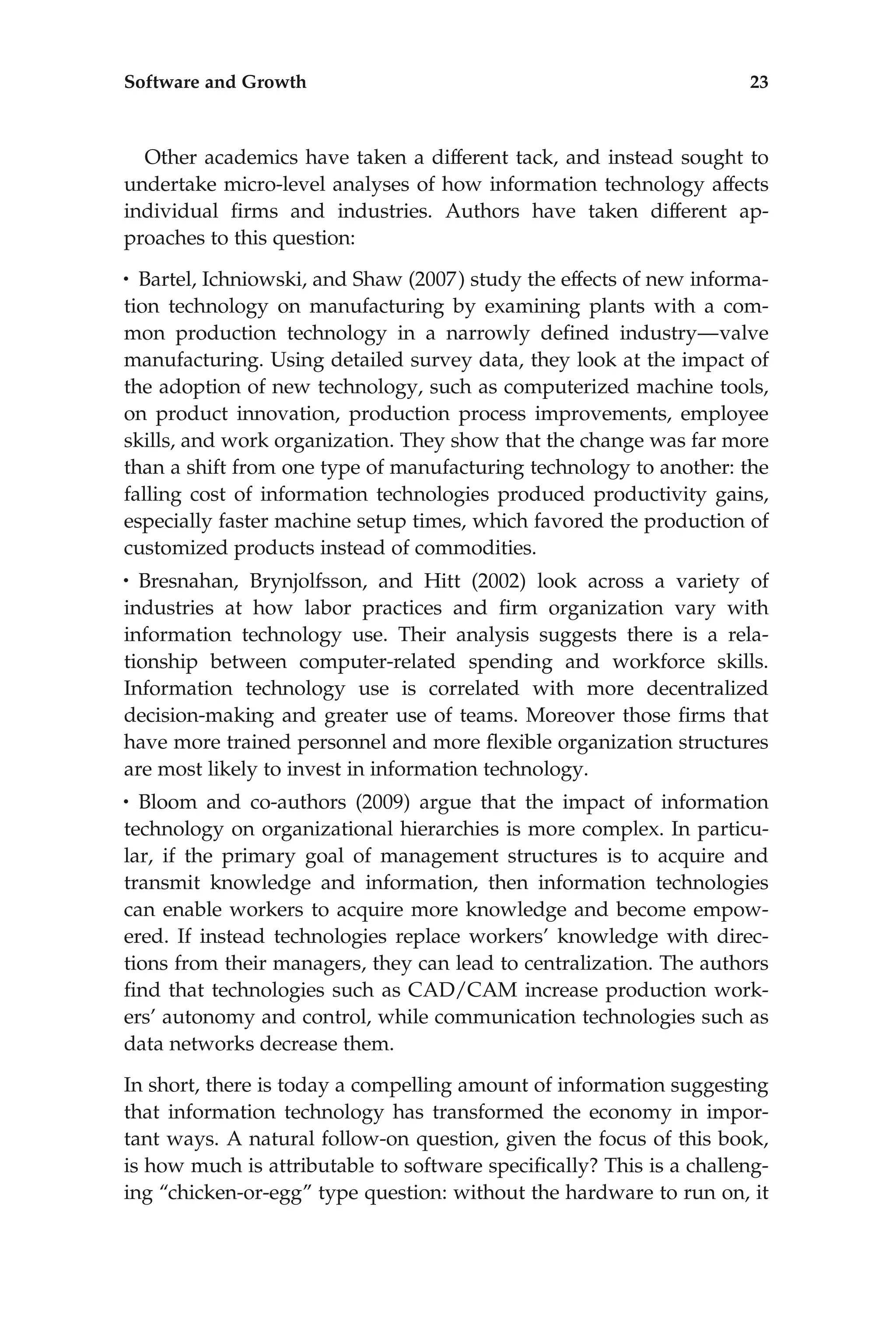 Other academics have taken a different tack, and instead sought to
undertake micro-level analyses of how information technology affects
individual ﬁrms and industries. Authors have taken different ap-
proaches to this question:
• Bartel, Ichniowski, and Shaw (2007) study the effects of new informa-
tion technology on manufacturing by examining plants with a com-
mon production technology in a narrowly deﬁned industry—valve
manufacturing. Using detailed survey data, they look at the impact of
the adoption of new technology, such as computerized machine tools,
on product innovation, production process improvements, employee
skills, and work organization. They show that the change was far more
than a shift from one type of manufacturing technology to another: the
falling cost of information technologies produced productivity gains,
especially faster machine setup times, which favored the production of
customized products instead of commodities.
• Bresnahan, Brynjolfsson, and Hitt (2002) look across a variety of
industries at how labor practices and ﬁrm organization vary with
information technology use. Their analysis suggests there is a rela-
tionship between computer-related spending and workforce skills.
Information technology use is correlated with more decentralized
decision-making and greater use of teams. Moreover those ﬁrms that
have more trained personnel and more ﬂexible organization structures
are most likely to invest in information technology.
• Bloom and co-authors (2009) argue that the impact of information
technology on organizational hierarchies is more complex. In particu-
lar, if the primary goal of management structures is to acquire and
transmit knowledge and information, then information technologies
can enable workers to acquire more knowledge and become empow-
ered. If instead technologies replace workers’ knowledge with direc-
tions from their managers, they can lead to centralization. The authors
ﬁnd that technologies such as CAD/CAM increase production work-
ers’ autonomy and control, while communication technologies such as
data networks decrease them.
In short, there is today a compelling amount of information suggesting
that information technology has transformed the economy in impor-
tant ways. A natural follow-on question, given the focus of this book,
is how much is attributable to software speciﬁcally? This is a challeng-
ing ‘‘chicken-or-egg’’ type question: without the hardware to run on, it
Software and Growth 23
 