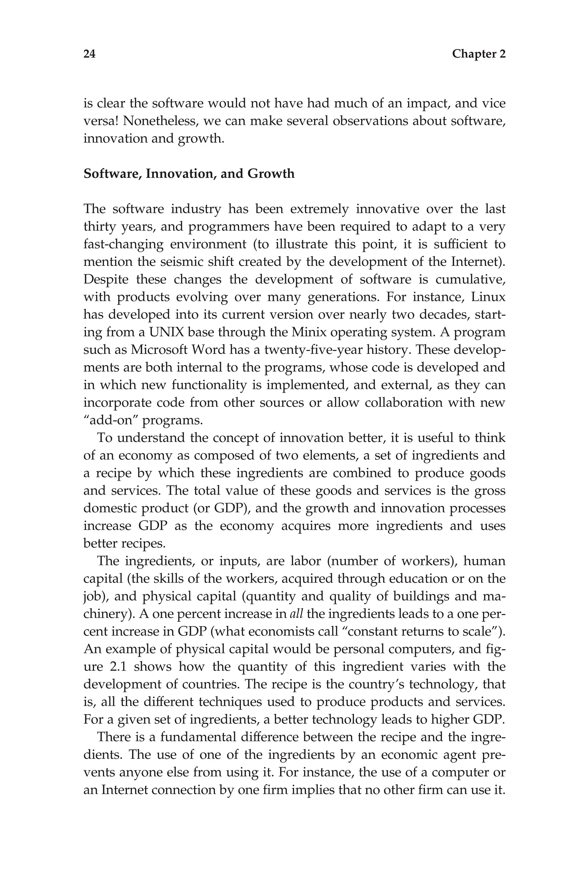 is clear the software would not have had much of an impact, and vice
versa! Nonetheless, we can make several observations about software,
innovation and growth.
Software, Innovation, and Growth
The software industry has been extremely innovative over the last
thirty years, and programmers have been required to adapt to a very
fast-changing environment (to illustrate this point, it is sufﬁcient to
mention the seismic shift created by the development of the Internet).
Despite these changes the development of software is cumulative,
with products evolving over many generations. For instance, Linux
has developed into its current version over nearly two decades, start-
ing from a UNIX base through the Minix operating system. A program
such as Microsoft Word has a twenty-ﬁve-year history. These develop-
ments are both internal to the programs, whose code is developed and
in which new functionality is implemented, and external, as they can
incorporate code from other sources or allow collaboration with new
‘‘add-on’’ programs.
To understand the concept of innovation better, it is useful to think
of an economy as composed of two elements, a set of ingredients and
a recipe by which these ingredients are combined to produce goods
and services. The total value of these goods and services is the gross
domestic product (or GDP), and the growth and innovation processes
increase GDP as the economy acquires more ingredients and uses
better recipes.
The ingredients, or inputs, are labor (number of workers), human
capital (the skills of the workers, acquired through education or on the
job), and physical capital (quantity and quality of buildings and ma-
chinery). A one percent increase in all the ingredients leads to a one per-
cent increase in GDP (what economists call ‘‘constant returns to scale’’).
An example of physical capital would be personal computers, and ﬁg-
ure 2.1 shows how the quantity of this ingredient varies with the
development of countries. The recipe is the country’s technology, that
is, all the different techniques used to produce products and services.
For a given set of ingredients, a better technology leads to higher GDP.
There is a fundamental difference between the recipe and the ingre-
dients. The use of one of the ingredients by an economic agent pre-
vents anyone else from using it. For instance, the use of a computer or
an Internet connection by one ﬁrm implies that no other ﬁrm can use it.
24 Chapter 2
 