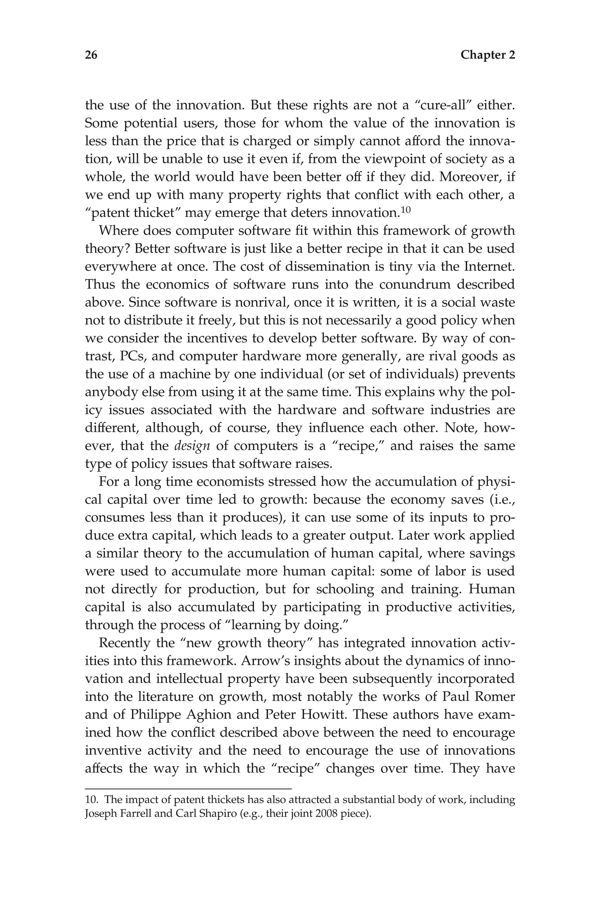 the use of the innovation. But these rights are not a ‘‘cure-all’’ either.
Some potential users, those for whom the value of the innovation is
less than the price that is charged or simply cannot afford the innova-
tion, will be unable to use it even if, from the viewpoint of society as a
whole, the world would have been better off if they did. Moreover, if
we end up with many property rights that conﬂict with each other, a
‘‘patent thicket’’ may emerge that deters innovation.10
Where does computer software ﬁt within this framework of growth
theory? Better software is just like a better recipe in that it can be used
everywhere at once. The cost of dissemination is tiny via the Internet.
Thus the economics of software runs into the conundrum described
above. Since software is nonrival, once it is written, it is a social waste
not to distribute it freely, but this is not necessarily a good policy when
we consider the incentives to develop better software. By way of con-
trast, PCs, and computer hardware more generally, are rival goods as
the use of a machine by one individual (or set of individuals) prevents
anybody else from using it at the same time. This explains why the pol-
icy issues associated with the hardware and software industries are
different, although, of course, they inﬂuence each other. Note, how-
ever, that the design of computers is a ‘‘recipe,’’ and raises the same
type of policy issues that software raises.
For a long time economists stressed how the accumulation of physi-
cal capital over time led to growth: because the economy saves (i.e.,
consumes less than it produces), it can use some of its inputs to pro-
duce extra capital, which leads to a greater output. Later work applied
a similar theory to the accumulation of human capital, where savings
were used to accumulate more human capital: some of labor is used
not directly for production, but for schooling and training. Human
capital is also accumulated by participating in productive activities,
through the process of ‘‘learning by doing.’’
Recently the ‘‘new growth theory’’ has integrated innovation activ-
ities into this framework. Arrow’s insights about the dynamics of inno-
vation and intellectual property have been subsequently incorporated
into the literature on growth, most notably the works of Paul Romer
and of Philippe Aghion and Peter Howitt. These authors have exam-
ined how the conﬂict described above between the need to encourage
inventive activity and the need to encourage the use of innovations
affects the way in which the ‘‘recipe’’ changes over time. They have
10. The impact of patent thickets has also attracted a substantial body of work, including
Joseph Farrell and Carl Shapiro (e.g., their joint 2008 piece).
26 Chapter 2
 