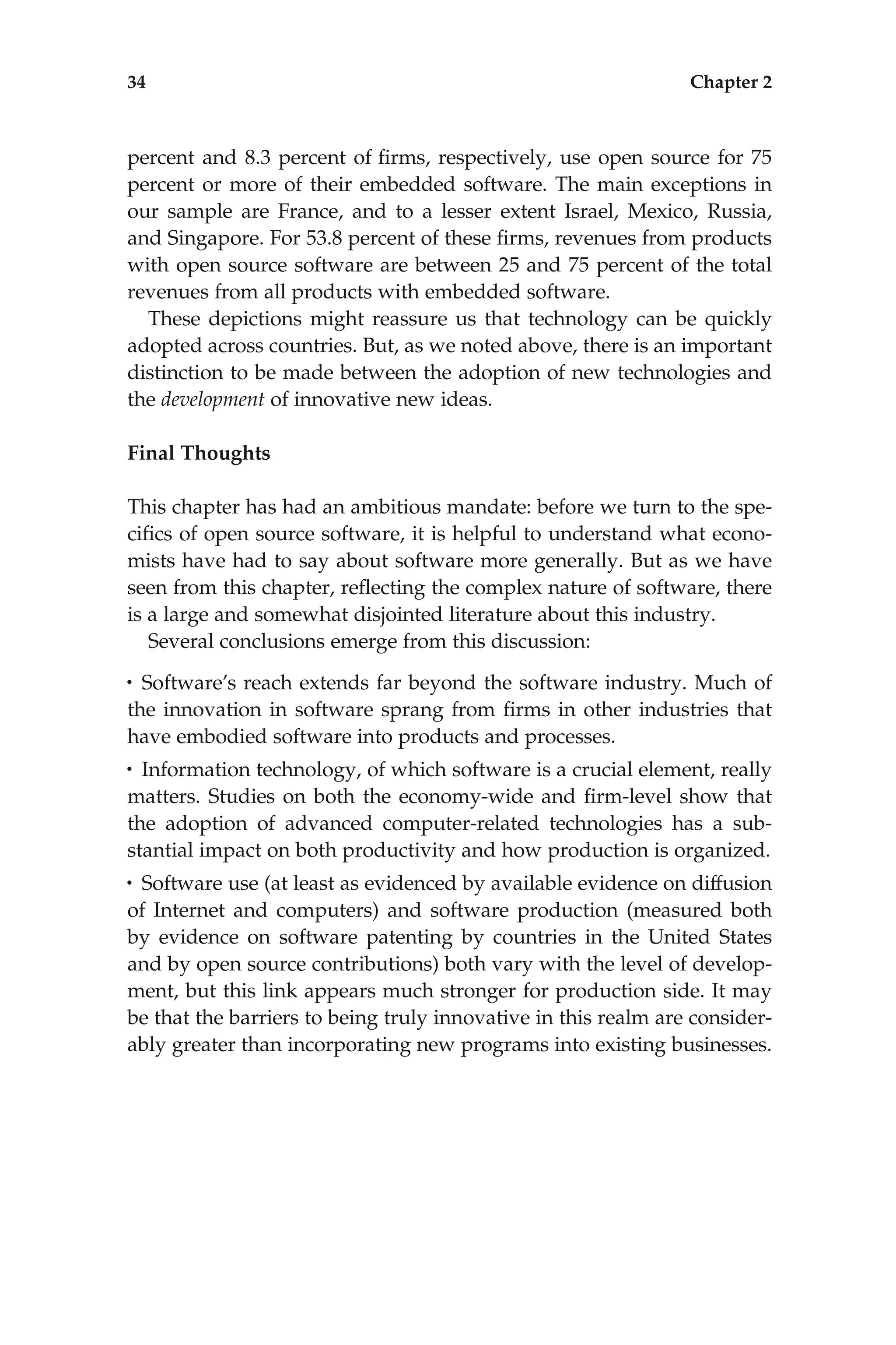 percent and 8.3 percent of ﬁrms, respectively, use open source for 75
percent or more of their embedded software. The main exceptions in
our sample are France, and to a lesser extent Israel, Mexico, Russia,
and Singapore. For 53.8 percent of these ﬁrms, revenues from products
with open source software are between 25 and 75 percent of the total
revenues from all products with embedded software.
These depictions might reassure us that technology can be quickly
adopted across countries. But, as we noted above, there is an important
distinction to be made between the adoption of new technologies and
the development of innovative new ideas.
Final Thoughts
This chapter has had an ambitious mandate: before we turn to the spe-
ciﬁcs of open source software, it is helpful to understand what econo-
mists have had to say about software more generally. But as we have
seen from this chapter, reﬂecting the complex nature of software, there
is a large and somewhat disjointed literature about this industry.
Several conclusions emerge from this discussion:
• Software’s reach extends far beyond the software industry. Much of
the innovation in software sprang from ﬁrms in other industries that
have embodied software into products and processes.
• Information technology, of which software is a crucial element, really
matters. Studies on both the economy-wide and ﬁrm-level show that
the adoption of advanced computer-related technologies has a sub-
stantial impact on both productivity and how production is organized.
• Software use (at least as evidenced by available evidence on diffusion
of Internet and computers) and software production (measured both
by evidence on software patenting by countries in the United States
and by open source contributions) both vary with the level of develop-
ment, but this link appears much stronger for production side. It may
be that the barriers to being truly innovative in this realm are consider-
ably greater than incorporating new programs into existing businesses.
34 Chapter 2
 