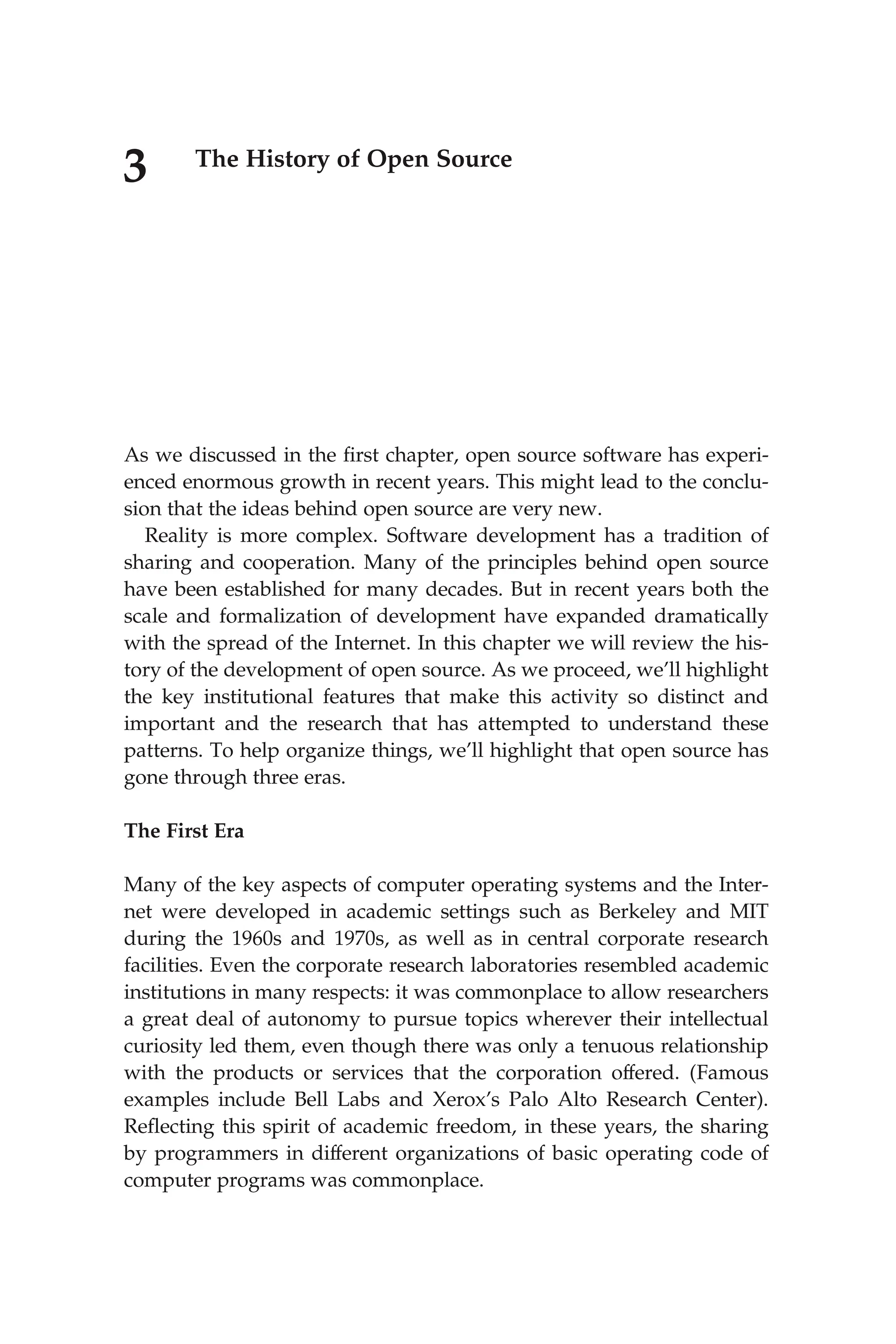 3 The History of Open Source
As we discussed in the ﬁrst chapter, open source software has experi-
enced enormous growth in recent years. This might lead to the conclu-
sion that the ideas behind open source are very new.
Reality is more complex. Software development has a tradition of
sharing and cooperation. Many of the principles behind open source
have been established for many decades. But in recent years both the
scale and formalization of development have expanded dramatically
with the spread of the Internet. In this chapter we will review the his-
tory of the development of open source. As we proceed, we’ll highlight
the key institutional features that make this activity so distinct and
important and the research that has attempted to understand these
patterns. To help organize things, we’ll highlight that open source has
gone through three eras.
The First Era
Many of the key aspects of computer operating systems and the Inter-
net were developed in academic settings such as Berkeley and MIT
during the 1960s and 1970s, as well as in central corporate research
facilities. Even the corporate research laboratories resembled academic
institutions in many respects: it was commonplace to allow researchers
a great deal of autonomy to pursue topics wherever their intellectual
curiosity led them, even though there was only a tenuous relationship
with the products or services that the corporation offered. (Famous
examples include Bell Labs and Xerox’s Palo Alto Research Center).
Reﬂecting this spirit of academic freedom, in these years, the sharing
by programmers in different organizations of basic operating code of
computer programs was commonplace.
 