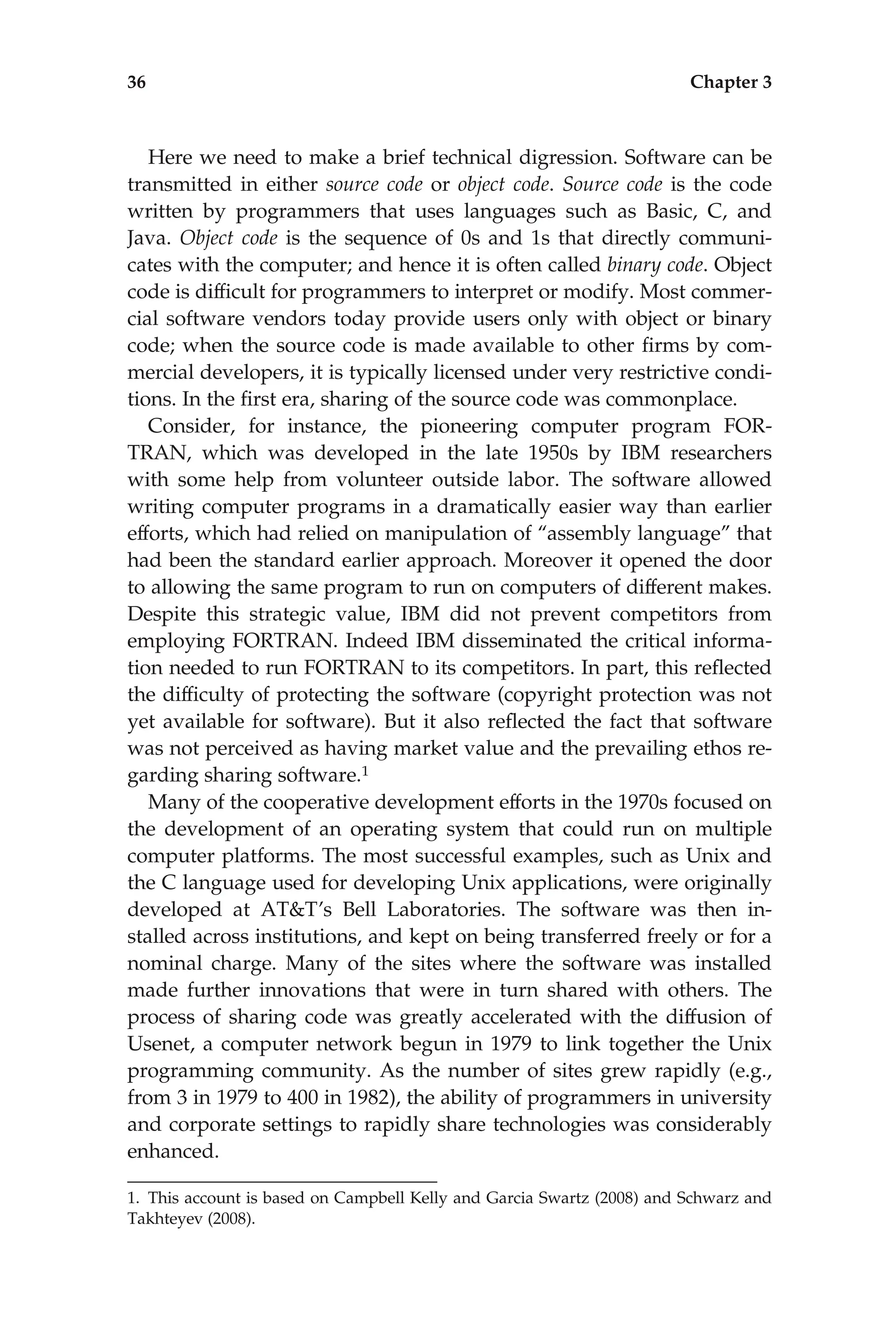 Here we need to make a brief technical digression. Software can be
transmitted in either source code or object code. Source code is the code
written by programmers that uses languages such as Basic, C, and
Java. Object code is the sequence of 0s and 1s that directly communi-
cates with the computer; and hence it is often called binary code. Object
code is difﬁcult for programmers to interpret or modify. Most commer-
cial software vendors today provide users only with object or binary
code; when the source code is made available to other ﬁrms by com-
mercial developers, it is typically licensed under very restrictive condi-
tions. In the ﬁrst era, sharing of the source code was commonplace.
Consider, for instance, the pioneering computer program FOR-
TRAN, which was developed in the late 1950s by IBM researchers
with some help from volunteer outside labor. The software allowed
writing computer programs in a dramatically easier way than earlier
efforts, which had relied on manipulation of ‘‘assembly language’’ that
had been the standard earlier approach. Moreover it opened the door
to allowing the same program to run on computers of different makes.
Despite this strategic value, IBM did not prevent competitors from
employing FORTRAN. Indeed IBM disseminated the critical informa-
tion needed to run FORTRAN to its competitors. In part, this reﬂected
the difﬁculty of protecting the software (copyright protection was not
yet available for software). But it also reﬂected the fact that software
was not perceived as having market value and the prevailing ethos re-
garding sharing software.1
Many of the cooperative development efforts in the 1970s focused on
the development of an operating system that could run on multiple
computer platforms. The most successful examples, such as Unix and
the C language used for developing Unix applications, were originally
developed at AT&T’s Bell Laboratories. The software was then in-
stalled across institutions, and kept on being transferred freely or for a
nominal charge. Many of the sites where the software was installed
made further innovations that were in turn shared with others. The
process of sharing code was greatly accelerated with the diffusion of
Usenet, a computer network begun in 1979 to link together the Unix
programming community. As the number of sites grew rapidly (e.g.,
from 3 in 1979 to 400 in 1982), the ability of programmers in university
and corporate settings to rapidly share technologies was considerably
enhanced.
1. This account is based on Campbell Kelly and Garcia Swartz (2008) and Schwarz and
Takhteyev (2008).
36 Chapter 3
 